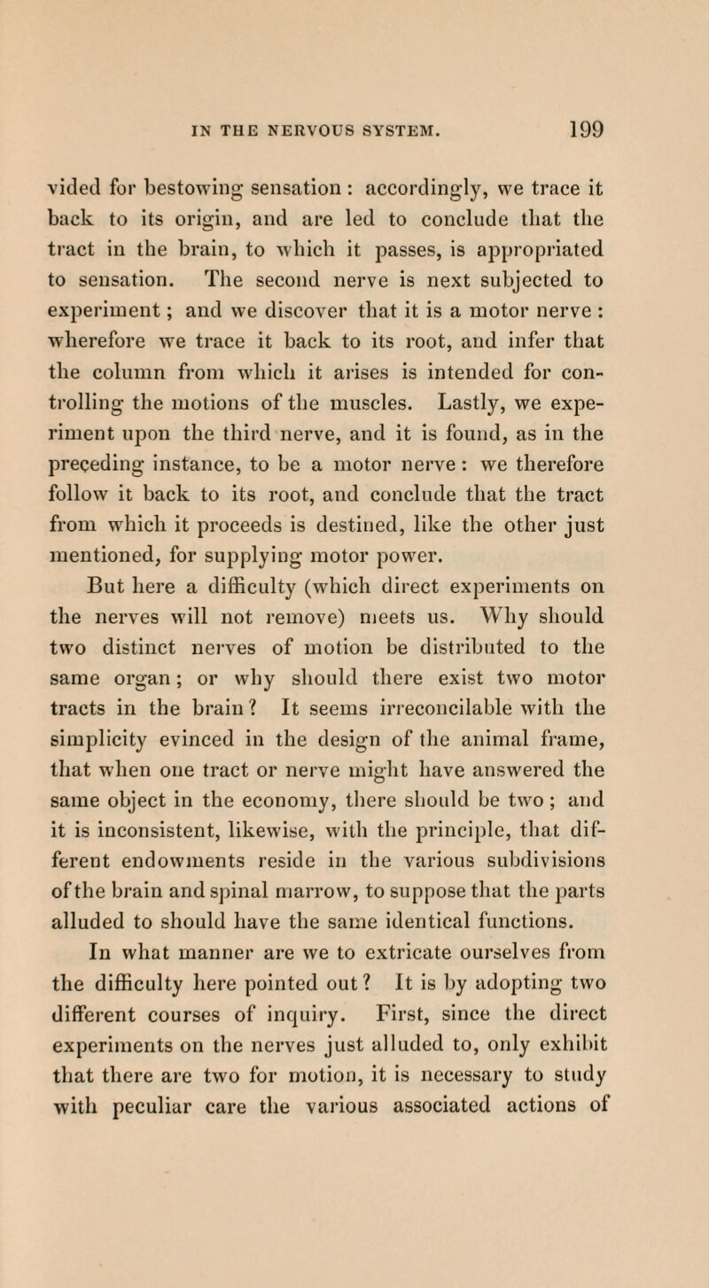 vided for bestowing sensation : accordingly, we trace it back to its origin, and are led to conclude that the tract in the brain, to which it passes, is appropriated to sensation. The second nerve is next subjected to experiment; and we discover that it is a motor nerve : wherefore we trace it back to its root, and infer that the column from which it arises is intended for con¬ trolling the motions of the muscles. Lastly, we expe¬ riment upon the third nerve, and it is found, as in the preceding instance, to be a motor nerve : we therefore follow it back to its root, and conclude that the tract from which it proceeds is destined, like the other just mentioned, for supplying motor power. But here a difficulty (which direct experiments on the nerves will not remove) meets us. Why should two distinct nerves of motion be distributed to the same organ; or why should there exist two motor tracts in the brain ? It seems irreconcilable with the simplicity evinced in the design of the animal frame, that when one tract or nerve might have answered the same object in the economy, there should be two ; and it is inconsistent, likewise, with the principle, that dif¬ ferent endowments reside in the various subdivisions of the brain and spinal marrow, to suppose that the parts alluded to should have the same identical functions. In what manner are we to extricate ourselves from the difficulty here pointed out ? It is by adopting two different courses of inquiry. First, since the direct experiments on the nerves just alluded to, only exhibit that there are two for motion, it is necessary to study with peculiar care the various associated actions of