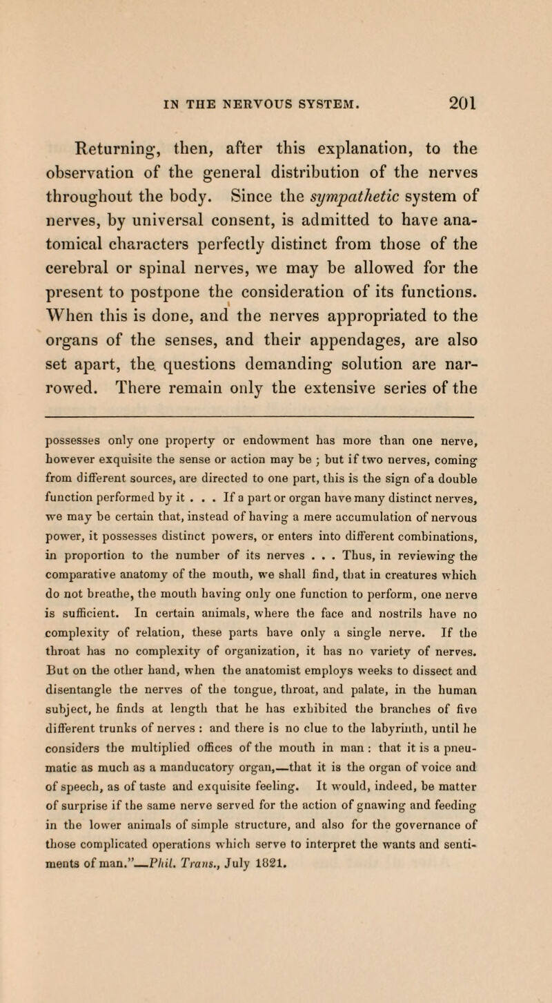 Returning, then, after this explanation, to the observation of the general distribution of the nerves throughout the body. Since the sympathetic system of nerves, by universal consent, is admitted to have ana¬ tomical characters perfectly distinct from those of the cerebral or spinal nerves, we may be allowed for the present to postpone the consideration of its functions. When this is done, and the nerves appropriated to the organs of the senses, and their appendages, are also set apart, the. questions demanding solution are nar¬ rowed. There remain only the extensive series of the possesses only one property or endowment has more than one nerve, however exquisite the sense or action may be ; but if two nerves, coming from different sources, are directed to one part, this is the sign of a double function performed by it . . . If a part or organ have many distinct nerves, we may be certain that, instead of having a mere accumulation of nervous power, it possesses distinct powers, or enters into different combinations, in proporlion to the number of its nerves . . . Thus, in reviewing the comparative anatomy of the mouth, we shall find, that in creatures which do not breathe, the mouth having only one function to perform, one nerve is sufficient. In certain animals, where the face and nostrils have no complexity of relation, these parts have only a single nerve. If the throat has no complexity of organization, it has no variety of nerves. But on the other hand, when the anatomist employs weeks to dissect and disentangle the nerves of the tongue, throat, and palate, in the human subject, he finds at length that he has exhibited the branches of five different trunks of nerves : and there is no clue to the labyrinth, until he considers the multiplied offices of the mouth in man : that it is a pneu¬ matic as much as a manducatory organ,—that it is the organ of voice and of speech, as of taste and exquisite feeling. It would, indeed, be matter of surprise if the same nerve served for the action of gnawing and feeding in the lower animals of simple structure, and also for the governance of those complicated operations which serve to interpret the wants and senti¬ ments of man.”—Phil. Trans., July 1821.