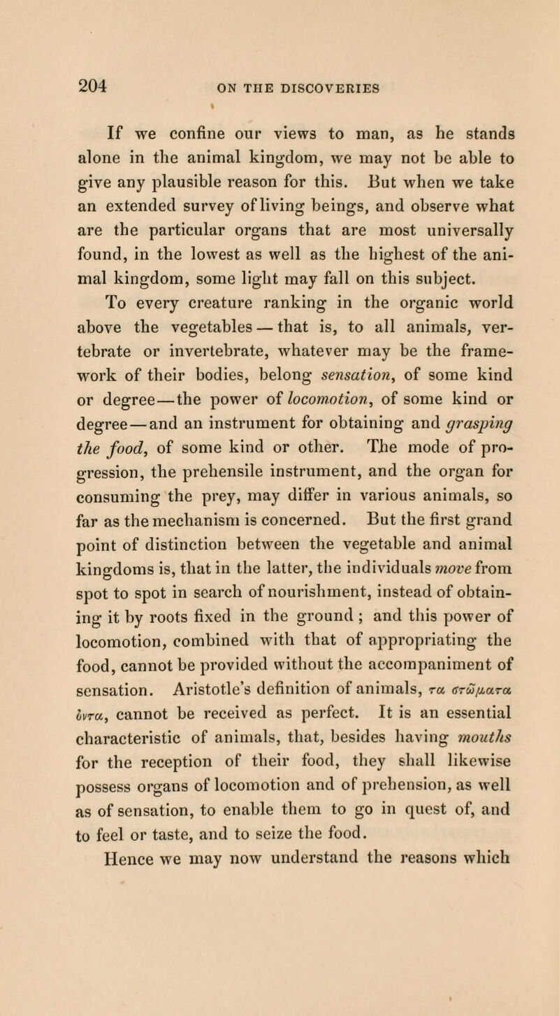 If we confine our views to man, as he stands alone in the animal kingdom, we may not he able to give any plausible reason for this. But when we take an extended survey of living beings, and observe what are the particular organs that are most universally found, in the lowest as well as the highest of the ani¬ mal kingdom, some light may fall on this subject. To every creature ranking in the organic world above the vegetables — that is, to all animals, ver¬ tebrate or invertebrate, whatever may be the frame¬ work of their bodies, belong sensation, of some kind or degree—the power of locomotion, of some kind or degree — and an instrument for obtaining and grasping the food, of some kind or other. The mode of pro¬ gression, the prehensile instrument, and the organ for consuming the prey, may differ in various animals, so far as the mechanism is concerned. But the first grand point of distinction between the vegetable and animal kingdoms is, that in the latter, the individuals move from spot to spot in search of nourishment, instead of obtain¬ ing it by roots fixed in the ground ; and this power of locomotion, combined with that of appropriating the food, cannot be provided without the accompaniment of sensation. Aristotle’s definition of animals, ra ovw/Aara ivra, cannot be received as perfect. It is an essential characteristic of animals, that, besides having mouths for the reception of their food, they shall likewise possess organs of locomotion and of prehension, as well as of sensation, to enable them to go in quest of, and to feel or taste, and to seize the food. Hence we may now understand the reasons which