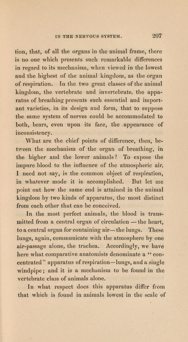 tion, that, of all the organs in the animal frame, there is no one which presents such remarkable differences in regard to its mechanism, when viewed in the lowest and the highest of the animal kingdom, as the organ of respiration. In the two great classes of the animal kingdom, the vertebrate and invertebrate, the appa¬ ratus of breathing presents such essential and import¬ ant varieties, in its design and form, that to suppose the same system of nerves could be accommodated to both, bears, even upon its face, the appearance of inconsistency. What are the chief points of difference, then, be¬ tween the mechanism of the organ of breathing, in the higher and the lower animals ? To expose the impure blood to the influence of the atmospheric air, I need not say, is the common object of respiration, in whatever mode it is accomplished. But let me point out how the same end is attained in the animal kingdom by two kinds of apparatus, the most distinct from each other that can be conceived. In the most perfect animals, the blood is trans¬ mitted from a central organ of circulation — the heart, to a central organ for containing air— the lungs. These lungs, again, communicate with the atmosphere by one air-passage alone, the trachea. Accordingly, we have here what comparative anatomists denominate a “ con¬ centrated” apparatus of respiration—lungs, and a single windpipe; and it is a mechanism to be found in the vertebrate class of animals alone. In what respect does this apparatus differ from that which is found in animals lowest in the scale of