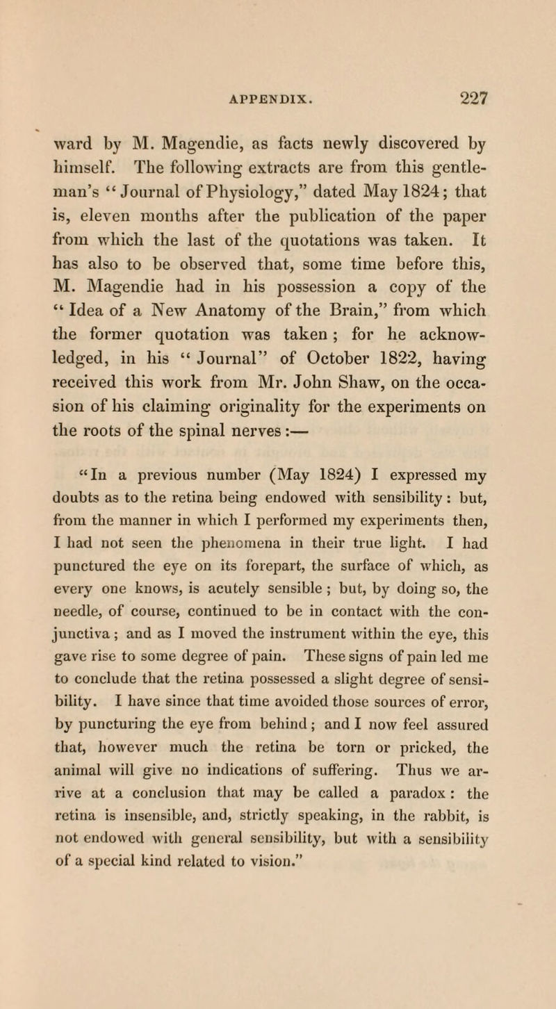 ward by M. Magendie, as facts newly discovered by himself. The following extracts are from this gentle¬ man’s “Journal of Physiology,” dated May 1824; that is, eleven months after the publication of the paper from which the last of the quotations was taken. It has also to be observed that, some time before this, M. Magendie had in his possession a copy of the “ Idea of a New Anatomy of the Brain,” from which the former quotation was taken ; for he acknow¬ ledged, in his “ Journal” of October 1822, having received this work from Mr. John Shaw, on the occa¬ sion of his claiming originality for the experiments on the roots of the spinal nerves :— “In a previous number (May 1824) I expressed my doubts as to the retina being endowed with sensibility : but, from the manner in which I performed my experiments then, I had not seen the phenomena in their true light. I had punctured the eye on its forepart, the surface of which, as every one knows, is acutely sensible ; but, by doing so, the needle, of course, continued to be in contact with the con¬ junctiva ; and as I moved the instrument within the eye, this gave rise to some degree of pain. These signs of pain led me to conclude that the retina possessed a slight degree of sensi¬ bility. I have since that time avoided those sources of error, by puncturing the eye from behind ; and I now feel assured that, however much the retina be torn or pricked, the animal will give no indications of suffering. Thus we ar¬ rive at a conclusion that may be called a paradox : the retina is insensible, and, strictly speaking, in the rabbit, is not endowed with general sensibility, but with a sensibility of a special kind related to vision.”