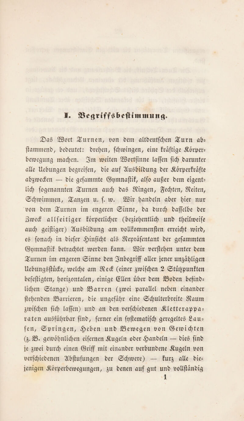 SBort turnen, t)on bem altbeutfcf)en ^urn ah pammenb, bebeutet: bre^en, fd)wingen/ eine frdftige ^orper^ benjegung mad)en. Sm weiten Söortfmne taffen fict) barunter alte Uebungen begreifen, bte auf 2tu§bttbung ber ^or^erfrdfte abjwe(fen — bie gefammte ©pmnaftif, atfo auger bem eigent? tid) fogenannten turnen aud) ba§ STingen, ged)ten, S^eiten, 0d)wimmen, Sanken u. f. w, S[Btr ^anbetn aber ^ter nur uon bem turnen tm engeren 0tnne, ba burd) baffetbe ber 3we(f attfeitiger fbr^ertid)er (bejiet^enttid) unb t^eitweife aud) geiftiger) 2(ugbitbung am i:)oEfommenjben erretd)t wirb, e6 fonad) in biefer ^tnfid)t at§ Üteprdfentant ber gefammten ©pmnaftif betrachtet werben fann. SOöir »erflehen unter bem turnen tm engeren 0inne ben Snbegrtff alter jener unjdhtigen Uebung^ftuife, welche am 3fte(d (einer jwtfchen 2 0tuhpunften befefligten, ^tnige ^Iten über bem ^oben befinbs tid)en «Stange) unb S5arren (jwei :paraltet neben einanber ftehenben S5arrieren, bie ungefähr eine Schutterbreite Siaum ^wifchen fich taffen) unb an ben »erfchiebenen ^tetterappa? raten ausführbar ftnb, ferner ein ft)flematifch geregeltes 3au = fen, Springen, ^eben unb Seewegen »on ©ewichten (§» S5. gewöhnlichen eifernen ,^ugetn ober ^anbetn — bieS finb je 5wei burch einen ©riff mit einanber »erbunbene kugeln »on »erfd)iebenen 2tbflufungen ber Sd)were) — furj alte bie^ jenigen Körperbewegungen, ju benen auf gut unb »oEftdnbig