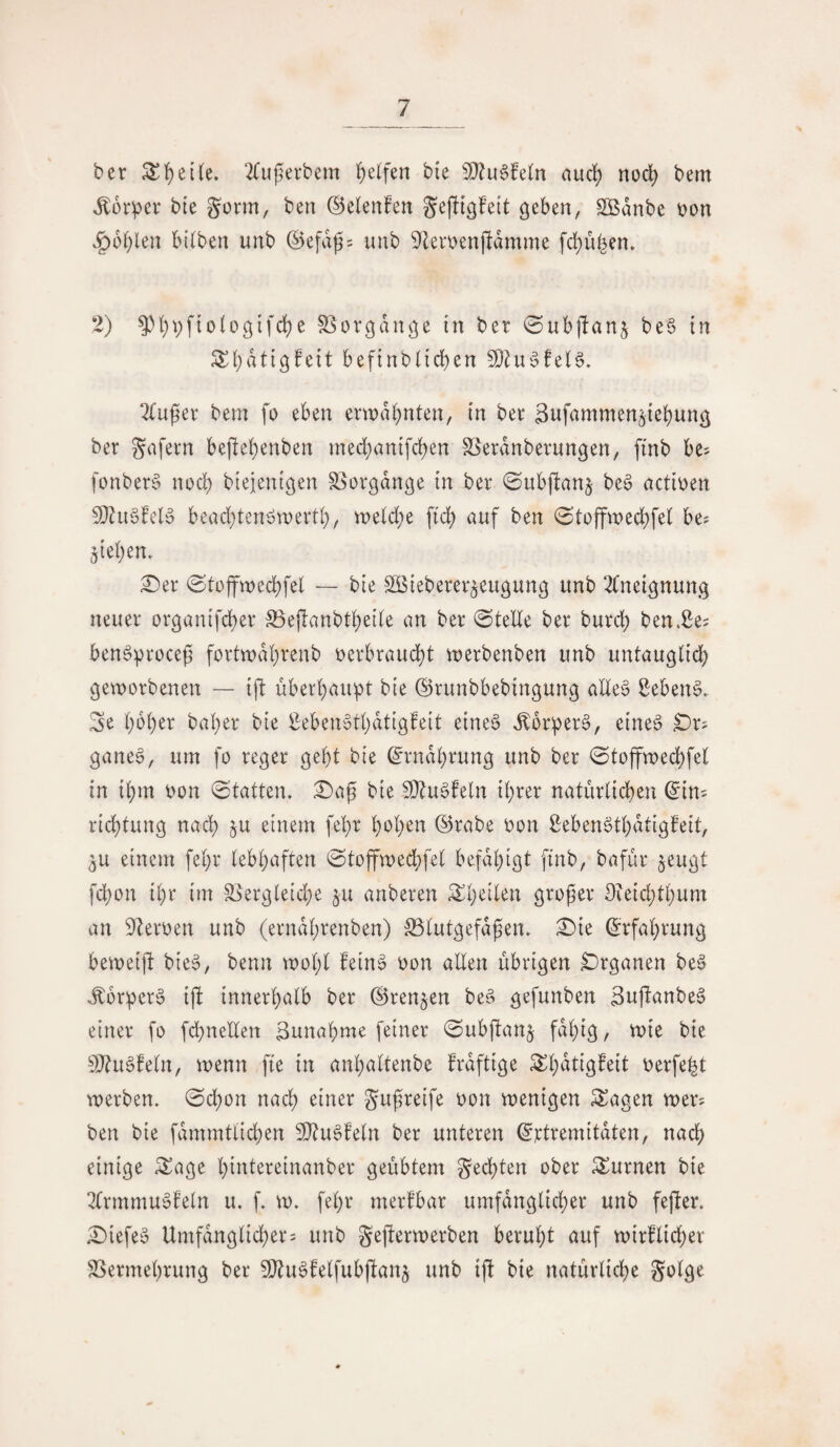 ber ^^et(e. 2(uj^erbem f)elfen bte 9}?u6feln aitd) nod) bem ,^ürpcr bie gorm, ben ©elenfen gejltßfeit geben, Sßdnbe t)on ^bl)len bilben unb (Sefdg= unb 91ert)enjldmme fd)u^en. 2) 5)()i;f{o(ogifc^e S3orgdnge in ber ©ubjlanj be6 tn Sf)dtig!ett beftnbltcben 9}Zu^!e(§, 2(uper bem fo eben erwd()nten, tn ber Sttfammen^ie^ung ber gafern bejle!;enben med^antfd)en S5erdnberungen, fmb be^ fonber§ nod) blejenigen S^orgdnge in ber ©ubftanj be§ actioen 5[}?u§fe(0 bead^tenöwertl), meld^e pd) auf ben 0toffwec^fe( be^ §{el)en. :0er 0^tojftt)ed)fe( — bte Sßieberer^eugung unb 2Cnetgnung neuer orgaiufd)er S5epanbd)ei(e an ber @teEe ber burd) ben*2e= ben^procep fortmdI)renb oerbraud)t merbenben unb untauglid) geworbenen — tp überl^au^t ble ©runbbebingung aHe6 f^eben§. Se l)b()er bal)er bie ßeben^tljdtigfeit eine6 ^or:per6, eine^ Dr^ ganeg, um fo reger gebt bie ^rndbrung unb ber 0toffwecbfe( in ibm oon 0tatten. 0ap bie 9}^u§feln ihrer naturticben ^in^ ricbtung nach ^u einem febr boiKi^ ©rabe oon Menötbdtigfeit, 5U einem febr tebbaften 0toffwedbfe( befdbigt ftnb, bafür §eugt fcbon ibr im S3erg(eid;e ju anberen großer Oieid;tbum an 9Zeroen unb (erndbrenben) S5tutgefdßen» 0ie Erfahrung beweip bie§, benn wolp fein§ oon alten übrigen Organen be§ J:6rper§ ip innerhalb ber (Brennen be§ gefunben 3upanbe§ einer fo fd^nellen Bunabme feiner 0ubpanj fdlpg, wie bie 9J?u§feln, wenn pe in anböltenbe frdftige oerfe^t werben. 0cbon nach einer gußreife oon wenigen Sagen wer? ben bie fdmmtlicben 5DZuöfeln ber unteren ^rtremitdten, nach einige Sage bintereinanber geübtem gecbten ober Surnen bie 2lrmmu0feln u. f. w. febr merfbar umfdnglicber unb feper. 0iefeö Umfdnglicber? unb geperwerben beruht auf wirflicber SSermebrung ber ^O^u^felfubpan^ unb ip bie natürliche golge