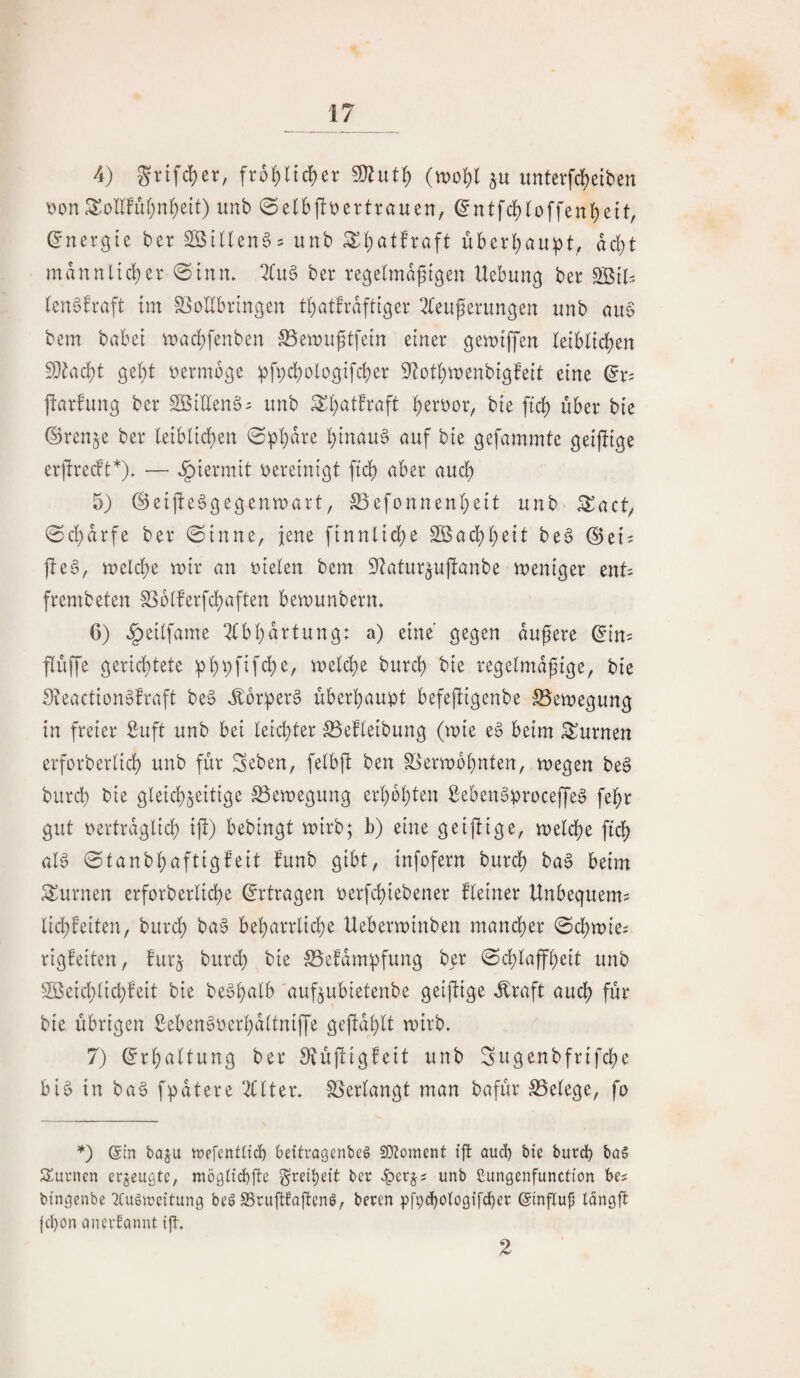 4) grtfd)er, frol)ltd)er (m'i)! p unterfd)eiten \?onSollFii(;n(;e{t) imb ©elbfitjertrauen, (^ntf($loffen!)eit, Energie ber unb ^l)at!raft überl;au!pt,, ad)t mdnnltd)er 0tnn* ber regelmdpigen Uebung ber (enöfraft tm S^oUbringen tbatfrdftiger 2{eu^erimgen unb au§ bem babei rDad;fenben S5ewuptfetn einer geiuiffen (etbltc^en SD^ad^t ge^t r>ermoge ^fpd;ologtfcber S^otl^wenbigfeit eine flarfung ber Sßidenö^ unb ^(^atfraft li)ert»or, bie ftc^ über bie ©ren^e ber leiblid;en 0p!)dre hinauf auf bie gefammte geijlige er^recft*). — .^iermit vereinigt ftcf) aber auch 5) @eiüe6gegentt)art, SSefonnenbeit unb ^act^ 0d;arfe ber ©inne, jene finnlid;e 2Bad;beit be§ 0ei = )le§, roelcbe wir an r)ielen bem S^atur^ujlanbe weniger ents frembeten l8oiferfd)aften bewunbern. 6) ^eilfame ^(bbdrtung: a) eine' gegen dugere (^in= flüffe gerichtete :pbt;fifcbe, welche burcb bie regelmäßige, bie 9teaction§fraft be§ J:ür^er§ überhaupt befejligenbe S5ewegung in freier ßuft unb bei teichter SSefteibung (wie e^ beim turnen erforbertich unb für Scben, fetbü ben S^^erwbhnten, wegen be§ burd) bie gleichzeitige Bewegung erhöhten ßeben^proceffeg fehr gut oertrdglich iji) bebingt wirb; h) eine geijlige, welche ftch al6 ©tanbhaftigfeit funb gibt, tnfofern burch ba§ beim turnen erforberliche (Ertragen oerfchiebener fleiner Unbequem? lichfeiten, burch ba^ beharrliche Ueberwinben mand)er (Schwie? rigfeiten, furj burch bie SSefdmpfung ber @d;laffheit unb Söeichlichfeit bie be'oh<^lb aufzubietenbe geifdge .^raft auch für bie übrigen Seben^oerhaltniffe gejldhlt wirb» 7) (Erhaltung ber S^üftigfeit unb Sugenbfrifcße bi§ in ba§ fpatere weiter. SSerlangt man bafür S5elege, fo *) (Sin baju mefenflicb beitragenbe^ 50?oment ift auch t>ie burch ba§ Surnen erzeugte, mögltchüe Freiheit ber v^erjs unb ßungenfunetton be? btngenbe ^Cugtucitung beö SruPaftenö, beren pfychologifchcr (Sinflup longft jehon aiievtaniu ijt. 2