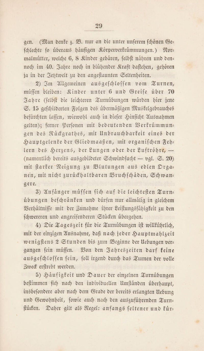 gen. (5[}?an benfe nur an bte unter unferem fd)6nen ©e^ \d)kd)U fo überaus bdufigen ^oripertjerfrummungen.) 9^or5 matmütter, weld;e 6, 8 ^inber gebaren, fetbjl narren unb ben^ nod) tm 40. Satire nod) tn blubenber ^raft bajteben, geboren ja in ber Se^twelt ben angejltannten Seltenheiten. 2) Sm OTgemeinen au§gefd;loffen oom turnen, muffen bleiben: .^inber unter 6 unb ©reife über 70 Sabre (felbj! bie leichteren Turnübungen mürben bter jene S. 15 gefcbilberten folgen beS übermäßigen $!}lu§felgebraucbe§ befürchten laffen, mieroobl auch in biefer .§inftd)t 2(u§nabmen gelten); ferner ^erfonen mit bebeutenben §öerfrümmun= gen be§ SiüdgratbeS, mit Unbraud)barfeit eineö ber .^auptgelenfe ber ©liebmaaßen, mit organtfcben geh- lern be6 .§erjen^, ber Zungen ober ber Suftroßre, — (namentlich bereite au6gebilbeter Schminbfud;t — ogl. 0. 20) mit ftarfer Steigung ju SSlutungen au§ eblen ^rga^ ne'n, mit nicht jurücfhaltbaren IBrudhfchdben, Sdhroam gere. 3) 2tnfdnger müffen fich auf bie letchtejlen Turn? Übungen befchrdnfen unb bürfen nur aümdlig tn gleichem SSerhdltniffe mit ber Sunahme ihrer 2eif!ung§fdhigfeit ^u ben fchmereren unb angreifenberen Stüden übergehen. 4) :iDie Tage§§eit für bie Turnübungen t)l millführlich, mit ber einzigen 2tugnahme, baß nach jeber .§au^tmah4eit menigpen^ 2 Stunben bi6 jum 25eginne ber Uebungen oer^ gangen fein müffen. SSon ben Sahre^^eiten barf feine au^gefchloffenfein, foll irgenb burdh ba§ Turnen ber ooUe Smed erjtrebt merben. 5) .^dufigfeit unb £)auer ber einzelnen Turnübungen beßiimmen fich ^adh ben inbioibuellen Umftdnben überhaupt, in^befonbere aber nad; bem ©rabe ber bereite erlangten Uebung unb ©emohnheit, fomie auch na(^ ben au^uführenben Turn? ftücfen. £>aher gilt aB 8^egel: anfangs feltener unb für=