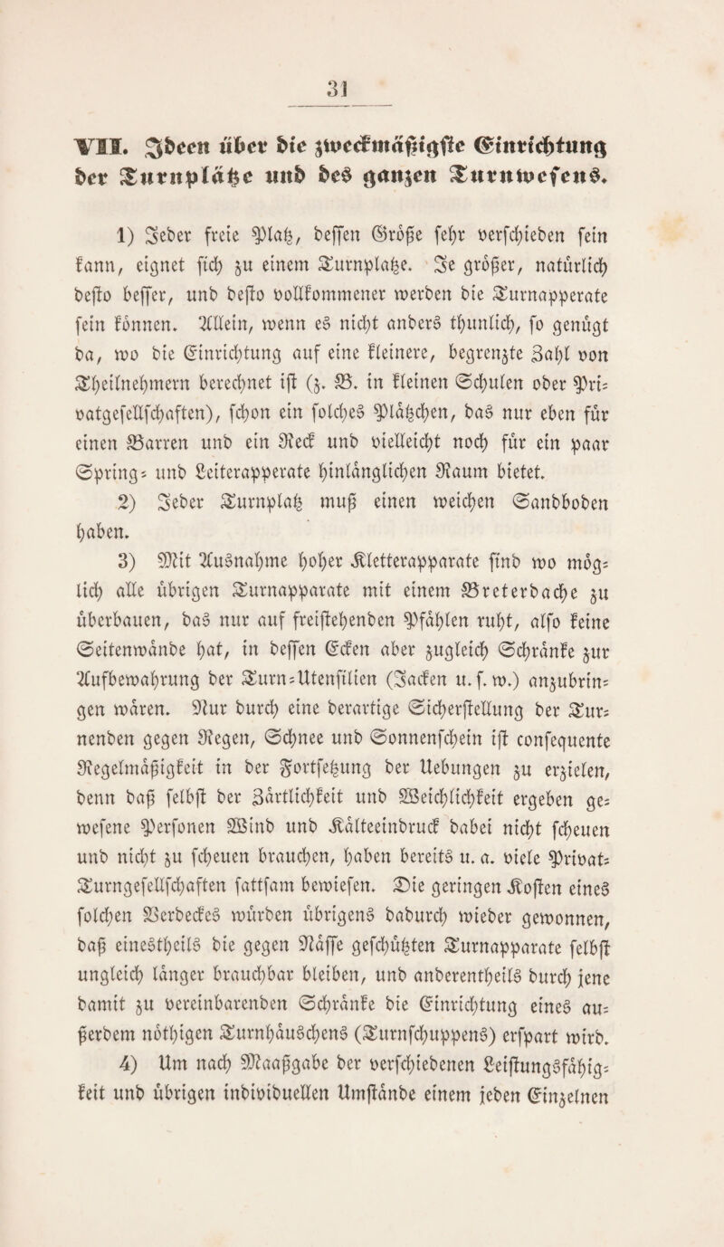 VII. wftet bie ©inttcibtun^ bev mxb bt^ c^an^en ^utniucfcn^. 1) Sct)er freie ^la^, beffen ©roße fe^r t)erfcf)teben fein fann, eignet ftd) einem 3^urn:pla^e. Se ö^*b^er, naturlid) bejlo beffer, unb bej!o öoUfommener werben bie Surna^perate fein fbnnen» OTein, wenn e§ nic^t anber6 tK}imlid;, fo genügt ba, wo bie ^inrid;tung auf eine fieinere, begrenzte 3abl oon ^i)edne^mern berechnet ift (j» S5. in fleinen 0d)u(en ober ^^ri^ oatgefellfdbaften), fc^on ein fold;e§ ^la^d)en, ba6 nur eben für einen S3arren unb ein 0?ed unb oielleid)t nod) für ein ^aar 0^ring5 unb Seiterapperate l()inlangli(^en Sflaum bietet 2) Seber ^urnpla^ mup einen weilten 0anbboben haben. 3) Wii 2(u§nahme .^letterapparate ftnb wo mbgs lid) ade übrigen Surnapparate mit einem S5reterbache ju überbauen, ba§ nur auf freiftebenben ^fahlen ruht, atfo feine 0eitenwanbe ^ai, in beffen ^den aber jugleid) 0(^ranfe jur 2fufbewahrung ber Surn^Utenfitien (Saden u.f. w.) anjubrins gen waren. 9lur burch eine berartige «Sicherfiedung ber ^^ur^ nenben gegen 0?egen, 0ct)nee unb 0onnenfcbein ifi confequente Siegetmdpigfeit in ber gortfepung ber Hebungen ju errieten, benn bap felbfi ber 3drtlicbfeit unb Söeid)tid)feit ergeben ge^ wefene ^>erfonen 2ßtnb unb .^atteeinbrud babei nicht fcheuen unb nicht ^u fcheuen brauchen, h^^ben bereits u. a. oiete ^rioat ^urngefedfd}aften fattfam bewiefen. Die geringen ,^ofien eines folchen SSerbedeS würben übrigens baburch wieber gewonnen, bap eineStheilS bie gegen 9^dffe gefchü^ten ^urnapparate felbfi ungleich langer brauchbar bleiben, unb anberentheilS burdh i^ne bamit ju oereinbarenben 0chranfe bie ^inrid;tung eines au= perbem nbthigen ^urnhduSchenS (^urnfchuppenS) erfpart wirb. 4) Um nach ^J^aapgabe ber oerfchiebenen SeiffungSfdhig- feit unb übrigen inbioibueden Umffdnbe einem {eben ^injelnen