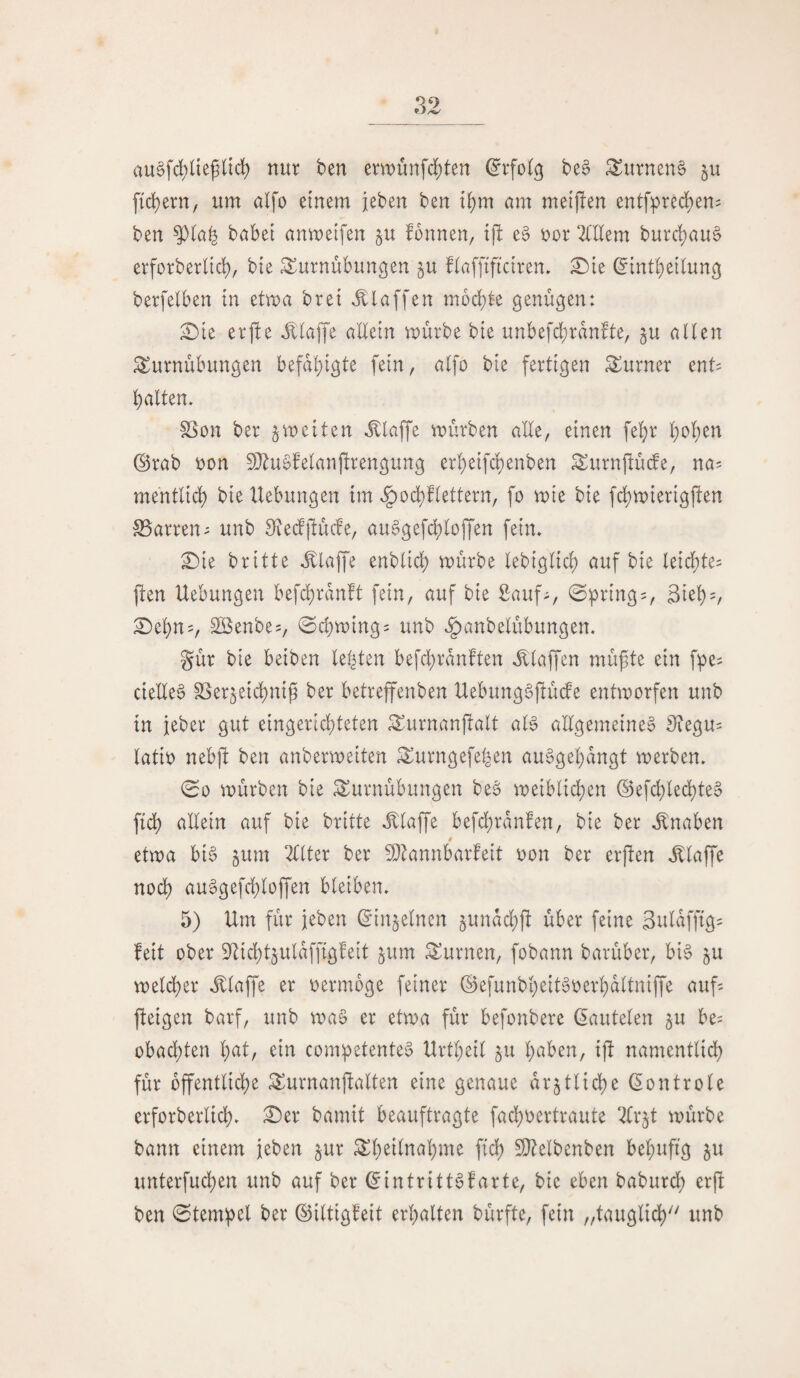 au§fd)üe^ltd) nur ben ent)unfd;ten be^ Turnens ju f{d)ern, um alfo einem {eben ben t^m um meijlen entfprec^en^ ben babei anmeifen ju fonnen, tj! e^ 'oox OTem burd)au§ erforberlid), bte Turnübungen ^u flafftffciren» ^le (^intbeilung berfelben in etwa brei klaffen mochte genügen: ^ie erfte J^laffe allein mürbe bie unbefd)ran!te, ju allen Turnübungen befal)igte fein, alfo bie fertigen Turner ent= halten. SSon ber 5weiten illaffe mürben alle, einen feljr hohen ©rab oon fDZuSfelanjlrengung erheifchenben Turnflücfe, na= mentlid^ bie Hebungen im ^od)flettern, fo mie bie fd)mierigfien SSarren^ unb 9fledfiücfe, au^gefchloffen fein. ^ie britte Jllaffe enblid) mürbe lebiglich auf bie leichte^ fien Hebungen befchranft fein, auf bie £auf^, ©pring = , Si^hv :0ehns, SBenbes, 0chming= unb .^anbelübungen. gür bie beiben lebten befchranften .klaffen müfte ein f^e^ cteEe§ S3er5eid)niü ber betreffenben HebungSftüde entworfen unb in jeber gut eingerichteten Turnanflalt aB allgemeine^ 5?egu= latio nebfi ben anbermeiten Turngefefeen au^gehangt werben. 00 mürben bie Turnübungen be§ weiblichen ©efchled)teo fid) allein auf bie britte J^laffe befchrdnfen, bie ber .Knaben etwa bi§ jum 2llter ber 5Dlannbarfeit oon ber erpen .Elaf^e noch au^gefchloffen bleiben. 5) Hm für jeben ©injelnen 5unad;p über feine 3uldfftg= feit ober 9Hd)tjulaffigfeit §um Turnen, fobann barüber, bi^ ju meld)er illaffe er oermbge feiner ©efunbheityoerhdltniffe aup peigen barf, unb maö er etwa für befonbere (lauteten §u be? obachten h^l/ comhetenteS Hrtheil 5U h^^ben, ip namentlidh für öffentliche Turnanpalten eine genaue ar5tlid)e (^ontrole erforberlid). £)er bamit beauftragte fad)oertraute 2lr§t mürbe bann einem jeben §ur Theilnahme fich 9}?elbenben behupg ju unterfuchen unb auf ber ©intritt^farte, bie eben baburd; erp ben 0temhel ber ©iltigfeit erhalten bürfte, fein „tauglich''