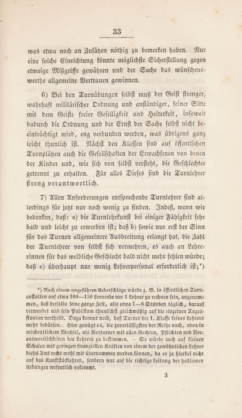 wae etwa nod) an 3ufd^en nütt)ig ju bemerfen b^ben. ^Jhu* eine folcbe ^innd^tung fonnte @id)evftenun3 etwaige S[^iggnffe gewdi)ren unb ber 0ad?e ba^ wunfd)eng= wertbe altgemeine SSertrauen gewinnen. C) S5ei ben Turnübungen felbfl mug ber ®eijl ftrenger, wahrhaft militdrifcber £)rbnung unb anjldubiger, feiner @itte mit bem ©eijle freier ©efeltigfeit unb .^eiterfeit, infoweit baburd) bie ^rbnung unb ber ^rnfi ber @acbe fetbjl nid)t be? eintrdcb^iö^ wirb, eng oerbunben werben, wa§ übrigen^ ganj teid)t tbunlid) ifi» ben Jttaffen finb auf bffenttid^en Turnptd^en aud^ bie ©efeUfcbaften ber ^rwad)fenen oon benen ber J;inber unb, wie ftd) oon fe(b|! oerfiebt, bie ®efd;l(ed;ter getrennt ju erbalten. Sür alle6 £)iefe§ finb bie Turnlehrer ftreng uerantwortlicb. 7) 2Cllen 2tnforberungen entf:precbenbe Turnlehrer finb al= lerbing6 für ie^t nur noch wenig 5U finben. Snbef, wenn wir bebenfen, baf: a) bie Turnlebrfunft bei einiger gdbigfeit febr halb unb leicht §u erwerben ift; ba^ b) fowie nur erft ber ©inn für ba§ Turnen allgemeinere 2(u§breitung erlangt bat, bie 3abl ber Turnlehrer oon felbjb ftcb oermebren, e§ auch an Eebre^ rinnen für ba§ weibliche ©efcbled^t halb nidbt mehr fehlen würbe; bag c) überhaupt nur wenig ßehrerperfonal erforberlich ij!;*) einem ungefaßten Ue'6etfdßlage mürbe j, SS, in bffentUdßen S^urtts anjtalten auf etwa 100—150 ßernenbe nur 1 ßeßrer p rechnen fein, angenoms men, bap berfelbe feine ganje 3eit, alfo etma 7—8 ©tunben taglicß, barauf nermenbet unb fein ^ubUfum tßunltd)]!: gletd)ma^ig auf bie einzelnen SSageS? flunben nertßcUt. ®aju fommt nocl), ba^ Surner ber 1. ^Klaffe feineg ßeßrerg meßr bebürfen. .fpicr genügt eg, bie ^unerläffigflen ber Steiße nacß, etmain mödßentlidßem Sßecßfei, alg SSorturner mit allen Stecßtcn, ^flidßten unb SSeiv antmortli(ß!eiten beg ßeßrerg p beftimmcn, — ©0 mürbe aucß auf fleinen ©cßulen mit geringen finanziellen ,^raften non einem ber gemößnlicßen ßeßrer biefeg 2lmtrecßt moßl mit übernommen merben rönnen, ba eg ja ßierbei nicßt auf bag ,Kun|t|tücfleßren, fonbern nur auf bie richtige ßeitung ber ßeilfamen Uebungen mefentlicß anfommt. 3