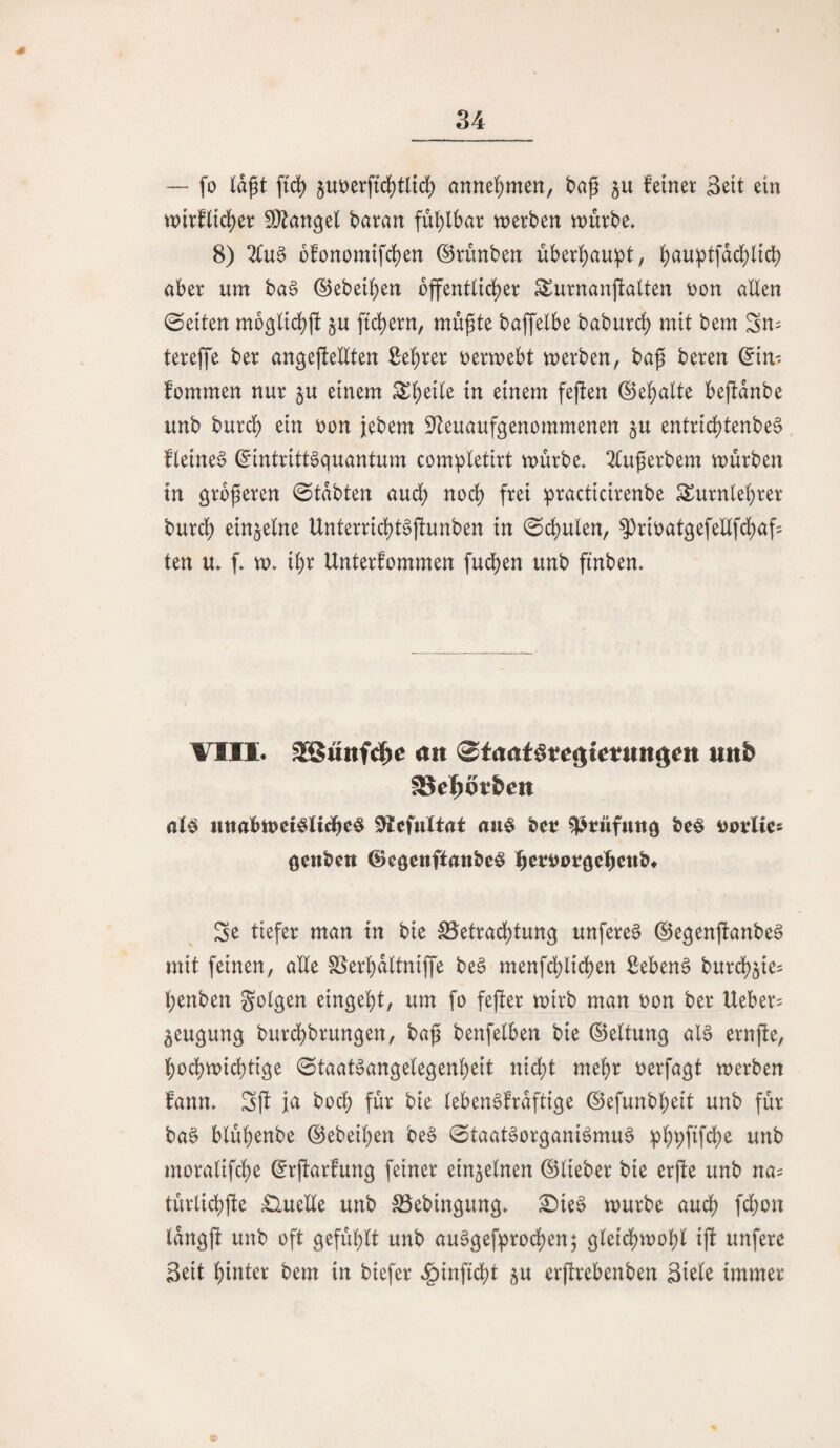 34 — fo lagt fidj) §ut)erftd^tl{d) annel^men, bag ju feiner Seit ein tt)irfltd)er ^[^angel baran fü^)lbar tnerben n)ürbe. 8) 2lu§ üfonomtfcl)en ©rünben über^au^t, ^)auptfdcl)ltcb aber um ba6 ©ebeigen bffent(td)er S^urnanjfalten Don allen Seiten mogltcl)jt ^u fid)ern, mügte baffelbe baburd) mit bem Sn= tereffe ber angeftellten ßegrer tjermebt merben, bag beren ©in- fommen nur §u einem ^geile in einem fejfen ®ef)alte bejfdnbe unb burd) ein r)on jebem S^teuaufgenommenen ^u entrid)tenbe6 fletneg ©intritt^quantum com^letirt mürbe» 2lugerbem mürben in grbgeren 0tdbten aud) nod) frei practicirenbe ^urnle^rer burd^ einzelne Unterrid)t§ftunben in 0d)ulen/ ^rir)atgefellfd)af5 ten u» f» m» igr Unterfommen fudben unb fi'nben» VIII. SSuttfdf^e an ©taat^t^gtetnngen nnb fSc^ötbcn uttabmet^Iidbeö au^ bet ^twfuttg beö vptUes öenbett ©egenftattbc^ Se tiefer man in bie SSetradbtung unfere§ ©egenjfanbe^ mit feinen, alle SSer^dltniffe be6 menfdblidben ßebenö burdb^ie? Ijenben folgen eingebt, um fo fegter mirb man oon ber Ueber? ^eugung burdbbrungen, bag benfelben bie ©eltung al§ ernjfe, bodbrnicgtige Staatsangelegenheit nicht mehr oerfagt merben fann» Sff ja hoch für bie lebenSfraftige ©efunbheit unb für baS blühenbe ©ebeihen beS StaatSorganiSmuS iphpfifche unb moralifche ©rgarfung feiner einzelnen ©lieber bie erjfe unb na= türlichfte £luelle unb SSebingung» £)ieS mürbe auch W^n langft unb oft gefühlt unb auSgefprochen; gleichmohl i|f unferc Seit hinter bem in biefer »i^inficht ju erjfrebenben Si^lc immer