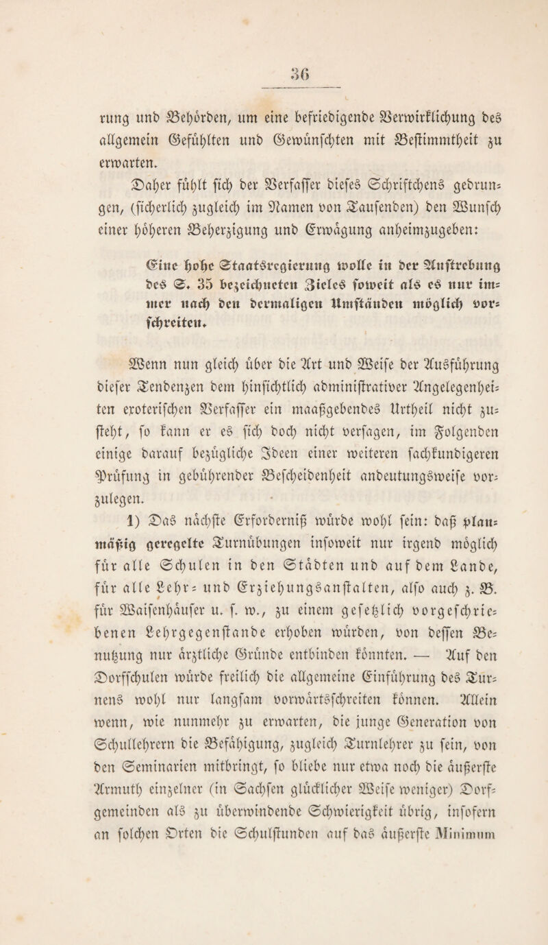 ntng unb ^el)ürben, um eine befriebi'genbe S3emirfUd)un3 be§ allgemein ©efublten unb ®en)unfd)ten mit S5ejlimmt()ett §u emarten. £)aber fu^tt ftd) ber ^erfaffer btefe§ 0d[)rtft(^en6 gebruus gen, (fid^erlid) ju^leid) im 9^Jamen t)on Saufenben) ben SBunfd) einer l()o^eren SSei^erjtgung unb ^rmdgung anbetm^ugeben: ^itie ^)o^)c iStaatörcgtctuiig iS)oEe tu bcr 5lnfttcbuttg bc^ 0^ 35 bcjeicbnctcn 3ick^ fomcit al^ ttut* ims lucr iiadb beit bcrmaligctt tlrnftänbcn mbgli^ Dors f^veitcu^ ^enn nun gleid) über bie ^irt unb SÖeife ber 2(u§fübrung btefer ^enbenjen bem binficbtlicb abminiüratiber 2(ngelegenbei= ten eroterifd)en SSerfaffer ein maa^gebenbe^ UrtbeiC nicht fleht, fü fann er e§ ftch hoch nicht berfagen, im gotgenben einige barauf bezügliche Sbeen einer weiteren fachfunbigeren Prüfung in gebührenber S3efcheibenheit anbeutung^weife bor^ zulegen» 1) £)a§ ndd;jle ^rforberniß mürbe mohl fein: baß plaxts tttäßig gctcgeXte Turnübungen infomeit nur irgenb moglid) für alle (Schulen in ben 0tdbten unb auf bem 2:anbe, für alle Seßr^ unb ^rziehung^anflalten, alfo auch z- für Sßaifenhdufer u» f» m», z^^ einem gefeßlich borgefd)rie= benen Sehrgegenflanbe erhoben mürben, oon beffen ^e= nuhung nur ärztliche ©rünbe entbinben fbnnten» — 2tuf ben ^orffchulen mürbe freilich bie allgemeine Einführung be§ Tur^ nen0 mohl nur langfam oormdrt^fchreiten fonnen» 2lllein menn, mie nunmehr z^ ermarten, bie junge ©eneration oon (Sd;ullehrern bie Befähigung, zit^ünd) Turnlehrer zu fein, oon ben (Semtnarten mitbringt, fo bliebe nur etma nod) bie dußerfle t?Xrmuth einzelner (in (Sad)fen glüd’licher SBeifc menigcr) :0orf? gemeinben aB zu überminbenbe (Sd;mierigfeit übrig, infofern an folcßen £)rten bie (Schuljlunben auf ba^ dußerfie IMinininm