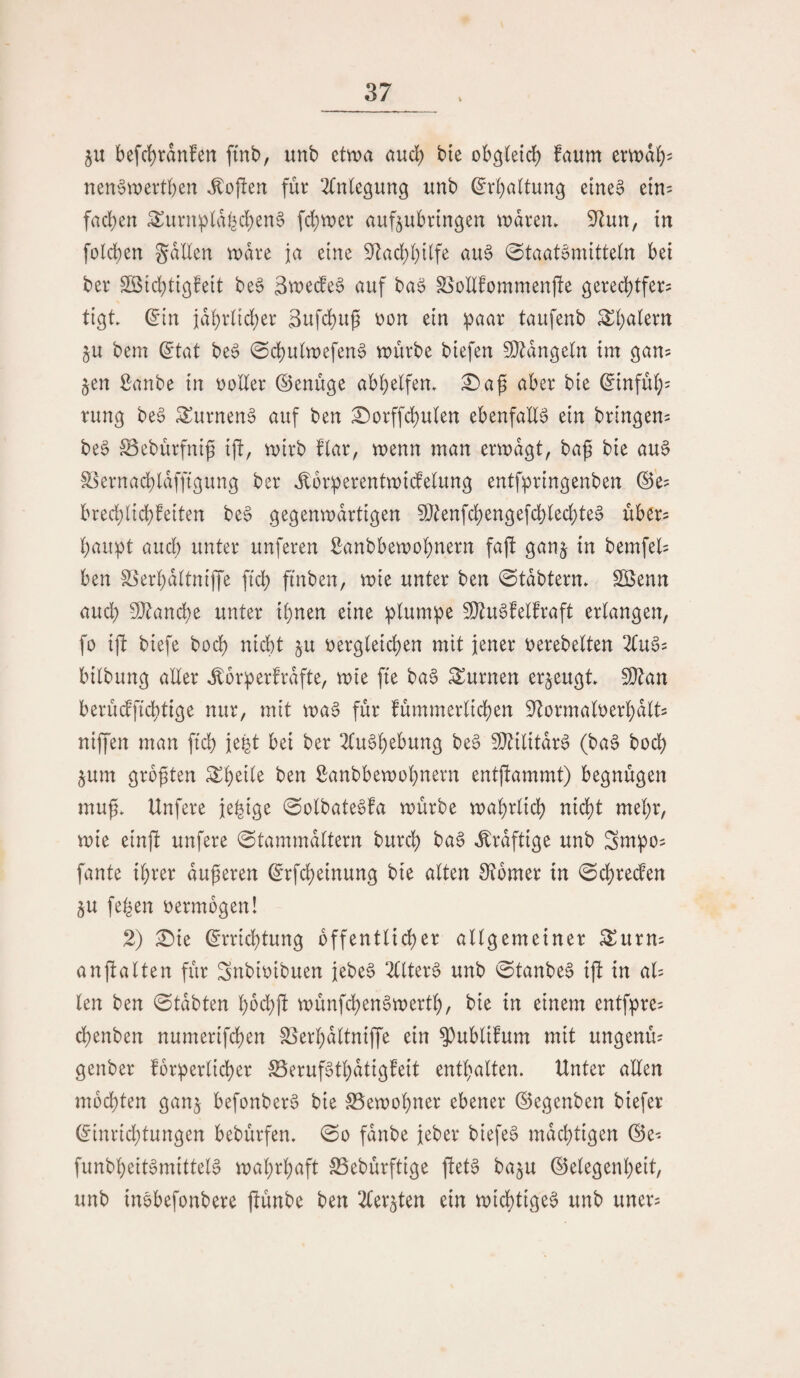 5U befd)rdn!en ftnb, unb etvva and) bte obgteid) faum emdb^ nen^t'oevtbcn Sofien für ^(nlegung unb ^rbaltung eine§ etn= fad)en ^urnpldbd)en§ \d)mx auf^ubrtngen andrem S^Zun, in foicben gdllen tndre ja eine 9^ad)l)iife au§ 0taatcnüttein bei ber Söicbtigfeit be§ äwede^ auf baö Slollfommenjle gered^tfer? tigt ^in idbriid;er 3ufcbug t?on ein paar taufenb ^baiern ju bem ^tat be6 ^cbuhnefenS vuürbe biefen 5^dngeln im ^an^^ §en Sanbe in noHer ©enuge abbeifem £>a^ aber bie ^infub= rung be0 ^urnenö auf ben :^orffcbu(en ebenfalls ein bringen^ be§ IBeburfni^ ift, mirb fiar, menn man ermdgt, baß bie au§ S^krnacbldffigung ber ^orperentmidelung entfpringenben (Se? bred;licb?eiten be§ gegenmdrtigen 9}^enfcbengefd)ied;te0 über? baupt and) unter unferen Sanbbemobnern faft ganj in bemfel^ ben SSerbdltniffe ficb finben, mie unter ben ©tdbtern» Söenn and; 9}tancbe unter ihnen eine plumpe 50^u6felfraft erlangen, fo ifi biefe bocb nicht ju r^ergleicben mit jener t)erebelten 2tu§? bilbung aUer ^orperfrdfte, mte fte baS turnen erzeugt 9}^an berüdficbtige nur, mit ma^ für fummerlicben 9^ormali)erbdlts niffen man ftcb je^t bei ber 2Cu§b^bung be^ SOZilitdr^ (ba§ bocb $um großen ben Sanbbemobnern entflammt) begnügen muf» Unfere jebige 0olbate§fa mürbe mabrlidb nicht mehr, mie ein)! unfere 0tammdltern burcb ba§ ,^rdftige unb Sntpos fante ihrer duneren ^rfd;einung bie alten 9?6mer in 0cbreden ju feben oermogen! 2) ^ie (Errichtung öffentlicher allgemeiner ^urns anftalten für Snbioibuen iebe6 2llter0 unb 0tanbeS if^ in al= len ben ©tdbten bbd;fl münfchen^merth, bie in einem entfpre^ chenben numerifchen SSerhdltniffe ein ^ublifum mit ungenm genber forperlicher ^erufgtbdtigfeit enthalten. Unter allen mochten ganj befonber^ bie S5emohner ebener (Segenben biefer (Eini‘id)tungen bebürfen. (3o fdnbe jeber biefe§ mdchtigen (Se- funbheit^mitteB roahrbaft SSebürftige fiet§ ba^u (Gelegenheit, unb inbbefonbere ftünbe ben ^(er^ten ein micbtige^ unb uner^