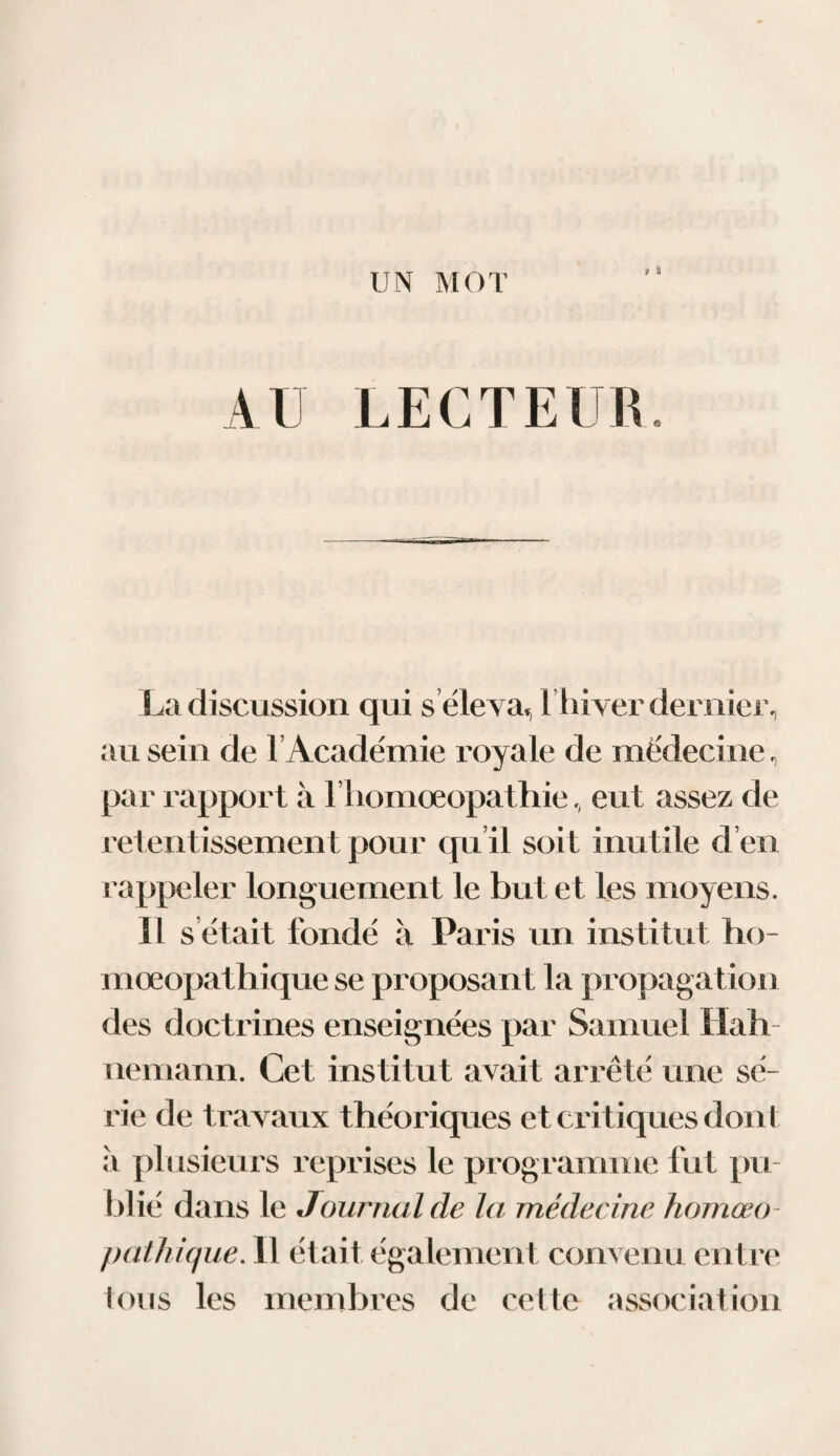 UN MOT t & AU LECTEUR. La discussion qui s éleva,, l’hiver dernier, au sein de T Académie royale de médecine, par rapport à riiomœopathie, eut assez de retentissement pour qu il soit mutile d en rappeler longuement le but et les moyens. Il s était fondé à Paris un institut tio- mœopathique se proposant la propagation des doctrines enseignées par Samuel Hall nemann. Cet institut avait arrêté une sé¬ rie de travaux théoriques et critiques dont à plusieurs reprises le programme fut pu¬ blié dans le Journal de la médecine homœo - pathique. Il était également convenu entre Ions les membres de cette association