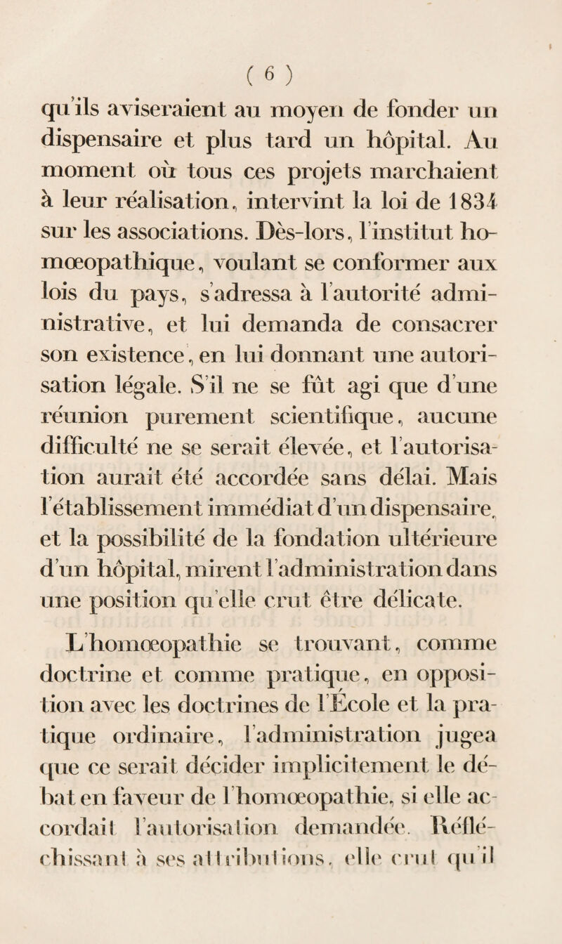 qu ils aviseraient au moyen de fonder un dispensaire et plus tard un hôpital. Au moment où tous ces projets marchaient à leur réalisation, intervint la loi de 1834 sur les associations. Dès-lors, linstitut ho- mœopathique, voulant se conformer aux lois du pays, s adressa à 1 autorité admi¬ nistrative, et lui demanda de consacrer son existence, en lui donnant une autori¬ sation légale. S’il ne se fût agi que d’une réunion purement scientifique, aucune difficulté ne se serait élevée, et l’autorisa¬ tion aurait été accordée sans délai. Mais 1 établissement immédiat d’un dispensaire, et la possibilité de la fondation ultérieure d’un hôpital, mirent l’administration dans une position quelle crut être délicate. Lhomœopathie se trouvant, comme doctrine et comme pratique, en opposi¬ tion avec les doctrines de l’Ecole et la pra¬ tique ordinaire, l’administration jugea que ce serait décider implicitement le dé¬ bat en faveur de l homœopathie, si elle ac¬ cordai! l’autorisa ! ion demandée . Réllé- chissaul à ses ail ri bu lions, elle cru! qu il