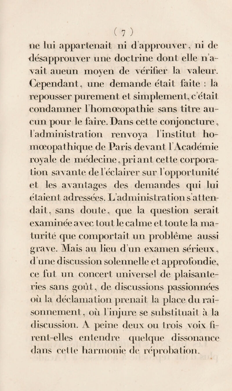 ne lui appartenait ni d’approuver, ni de désapprouver une doctrine dont elle n’a¬ vait aueun moyen de vérifier la valeur. Cependant, une demande était faite : la repousser purement et simplement, c’était condamner l homoeopathie sans titre au¬ cun pour le faire. Dans cette conjoncture, l’administration renvoya l’institut ho- mœopathique de Paris devant 1 Académie royale de médecine,priant cette corpora¬ tion savante de 1 éclairer sur 1 opportunité et les avantages des demandes qui lui étaient adressées. L administrations atten¬ dait, sans doute, que la question serait examinée avec tout le calme et toute la ma¬ turité que comportait un problème aussi grave. Mais au lieu d’un examen sérieux, d’une discussion solennelle et approfondie, ce fut un concert universel de plaisante¬ ries sans goût, de discussions passionnées où la déclamation prenait la place du rai¬ sonnement, où l’injure se substituait à la discussion. A peine deux ou trois voix fi¬ rent-elles entendre quelque dissonance dans celle harmonie de réprobation.