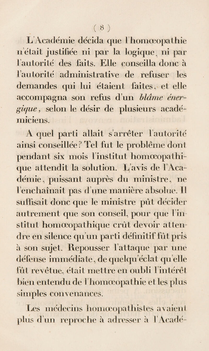 L Académie décida que lhomœopathie h était justifiée ni par la logique r ni par 1 autorité des faits. Elle conseilla donc à fautorité administrative de refuser les demandes qui lui étaient faites, et elle accompagna son refus d’un blâme éner¬ gique , selon le désir de plusieurs acadé¬ miciens. A quel parti allait s’arrêter fautorité ainsi conseillée ? Tel fut le problème dont pendant six mois 1 institut homœopathi- que attendit la solution. L avis de 1 Aca¬ démie, puissant auprès du ministre, ne 1 enchaînait pas d une manière absolue. 11 suffisait donc que le ministre pût décider autrement que son conseil, pour que l’in¬ stitut homœopathique crût devoir atten¬ dre en silence qu’un parti définitif fût pris à son sujet. Repousser 1 attaque par une défense immédiate, de quelquéclat quelle fût revêtue, était mettre en oubli 1 intérêt bien entendu de I homœopathie et les pl us simpies C( >irvenaiices. Les médecins homœopathistes plus d’un reproche à adresser à av aient l’Acadé-