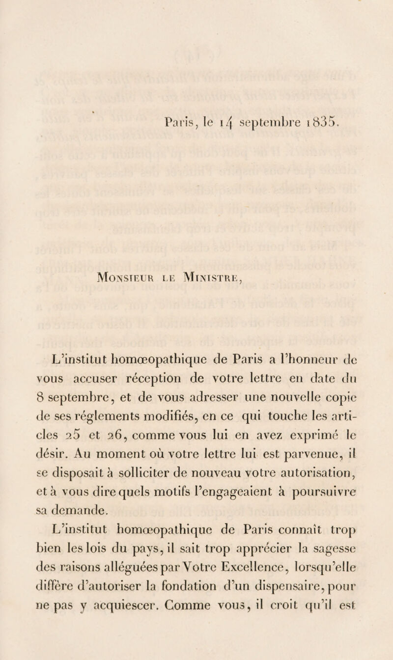Paris, le i/\ septembre i835. Monsieur le Ministre, L’institut homœopathique de Paris a l’honneur de vous accuser réception de votre lettre en date du 8 septembre, et de vous adresser une nouvelle copie de ses réglements modifiés, en ce qui touche les arti¬ cles 20 et 26, comme vous lui en avez exprimé le désir. Au moment où votre lettre lui est parvenue, il se disposait à solliciter de nouveau votre autorisation, et à vous dire quels motifs l’engageaient a poursuivre sa demande. L’institut homœopathique de Paris connaît trop bien les lois du pays, il sait trop apprécier la sagesse des raisons alléguées par Votre Excellence, lorsqu’elle diffère d’autoriser la fondation d’un dispensaire, pour ne pas y acquiescer. Gomme vous, il croit qu’il est