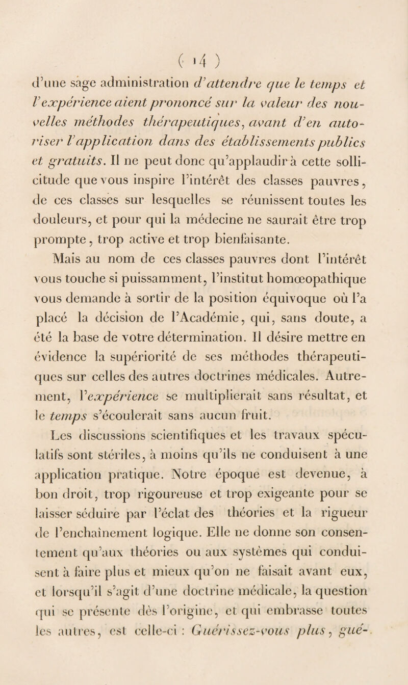 (• '4 ) d’une sage administration d'attendre que le temps et l'eæpériejice aient prononcé sur la valeur des nou¬ velles méthodes thérapeutiques, avant d'en auto¬ riser Vapplication dans des établissements publics et gratuits. Il ne peut donc qu’applaudira cette solli¬ citude que vous inspire l’intérêt des classes pauvres, de ces classes sur lesquelles se réunissent toutes les douleurs, et pour qui la médecine ne saurait être trop prompte, trop active et trop bienfaisante. Mais au nom de ces classes pauvres dont l’intérêt vous touche si puissamment, l’institut homœopathique vous demande à sortir de la position équivoque où l’a placé la décision de l’Académie, qui, sans doute, a été la base de votre détermination. 11 désire mettre en évidence la supériorité de ses méthodes thérapeuti¬ ques sur celles des autres doctrines médicales. Autre¬ ment, Y expérience se multiplierait sans résultat, et le temps s’écoulerait sans aucun fruit. Les discussions scientifiques et les travaux spécu¬ latifs sont stériles, à moins qu’ils ne conduisent à une application pratique. Notre époque est devenue, à bon droit, trop rigoureuse et trop exigeante pour se laisser séduire par l’éclat des théories et la rigueur de l’enchaînement logique. Elle ne donne son consen¬ tement qu’aux théories ou aux systèmes qui condui¬ sent à faire plus et mieux qu’on ne faisait avant eux, et lorsqu’il s’agit d’une doctrine médicale, la question qui se présente dès l’origine, et qui embrasse toutes les autres, est celle-ci: Guérissez-vous plus, gué-