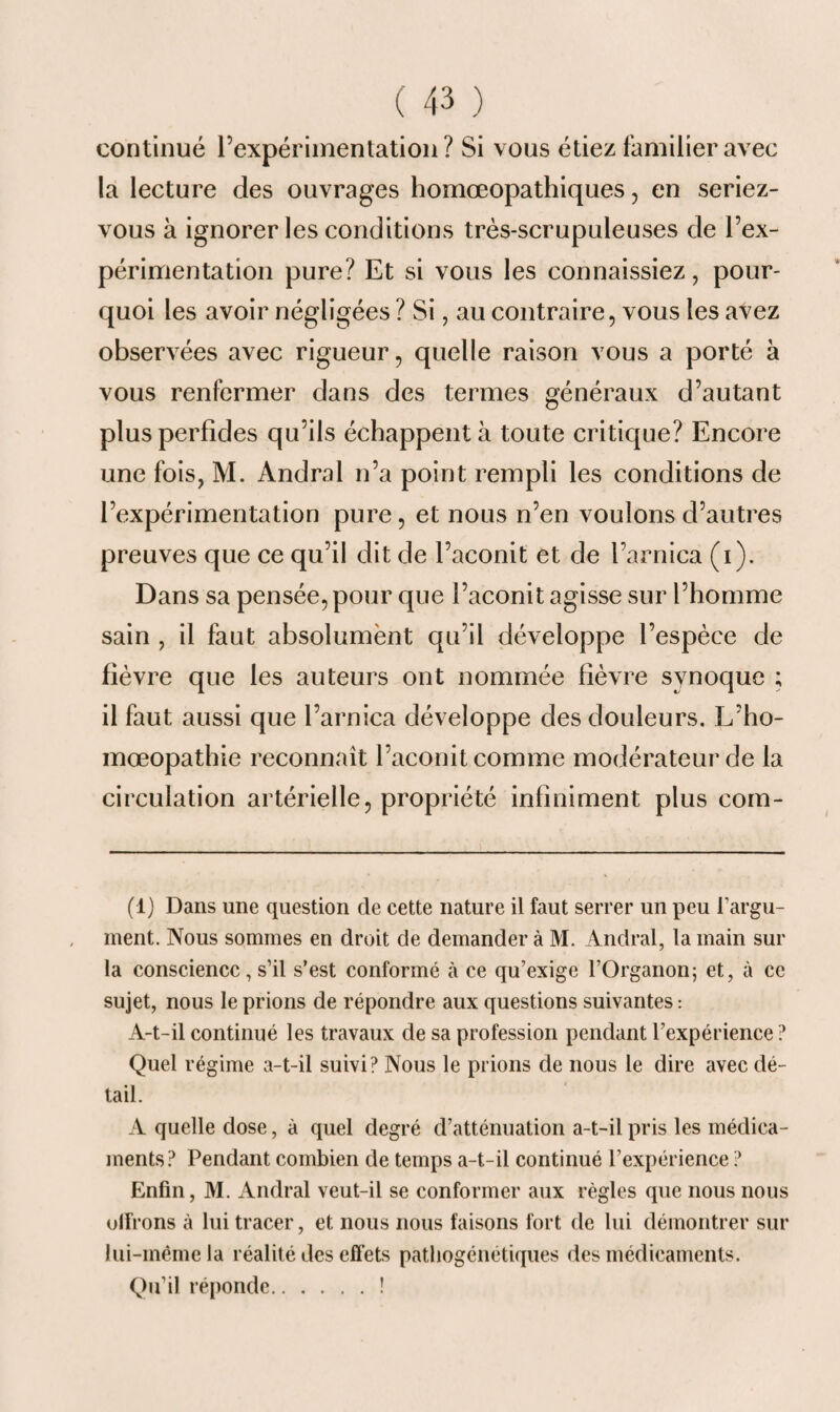 continué rexpérimentation ? Si vous étiez familier avec la lecture des ouvrages homœopathiques, en seriez- vous à ignorer les conditions très-scrupuleuses de l’ex¬ périmentation pure? Et si vous les connaissiez, pour¬ quoi les avoir négligées ? Si, au contraire, vous les avez observées avec rigueur, quelle raison vous a porté à vous renfermer dans des termes généraux d’autant plus perfides qu’ils échappent à toute critique? Encore une fois, M. Àndral n’a point rempli les conditions de l’expérimentation pure, et nous n’en voulons d’autres preuves que ce qu’il dit de l’aconit et de l’arnica (i). Dans sa pensée, pour que l’aconit agisse sur l’homme sain , il faut absolument qu’il développe l’espèce de fièvre que les auteurs ont nommée fièvre synoque ; il faut aussi que l’arnica développe des douleurs. L’ho- mœopathie reconnaît l’aconit comme modérateur de la circulation artérielle, propriété infiniment plus com- (1) Dans une question de cette nature il faut serrer un peu l'argu¬ ment. Nous sommes en droit de demander à M. Andral, la main sur la conscience, s’il s’est conformé à ce qu’exige l’Organon; et, à ce sujet, nous le prions de répondre aux questions suivantes : A-t-il continué les travaux de sa profession pendant l’expérience ? Quel régime a-t-il suivi? Nous le prions de nous le dire avec dé¬ tail. A quelle dose, à quel degré d’atténuation a-t-il pris les médica¬ ments? Pendant combien de temps a-t-il continué l’expérience ? Enfin, M. Andral veut-il se conformer aux règles que nous nous olFrons à lui tracer, et nous nous faisons fort de lui démontrer sur lui-même la réalité des effets patliogénétiques des médicaments. Qu’il réponde.!