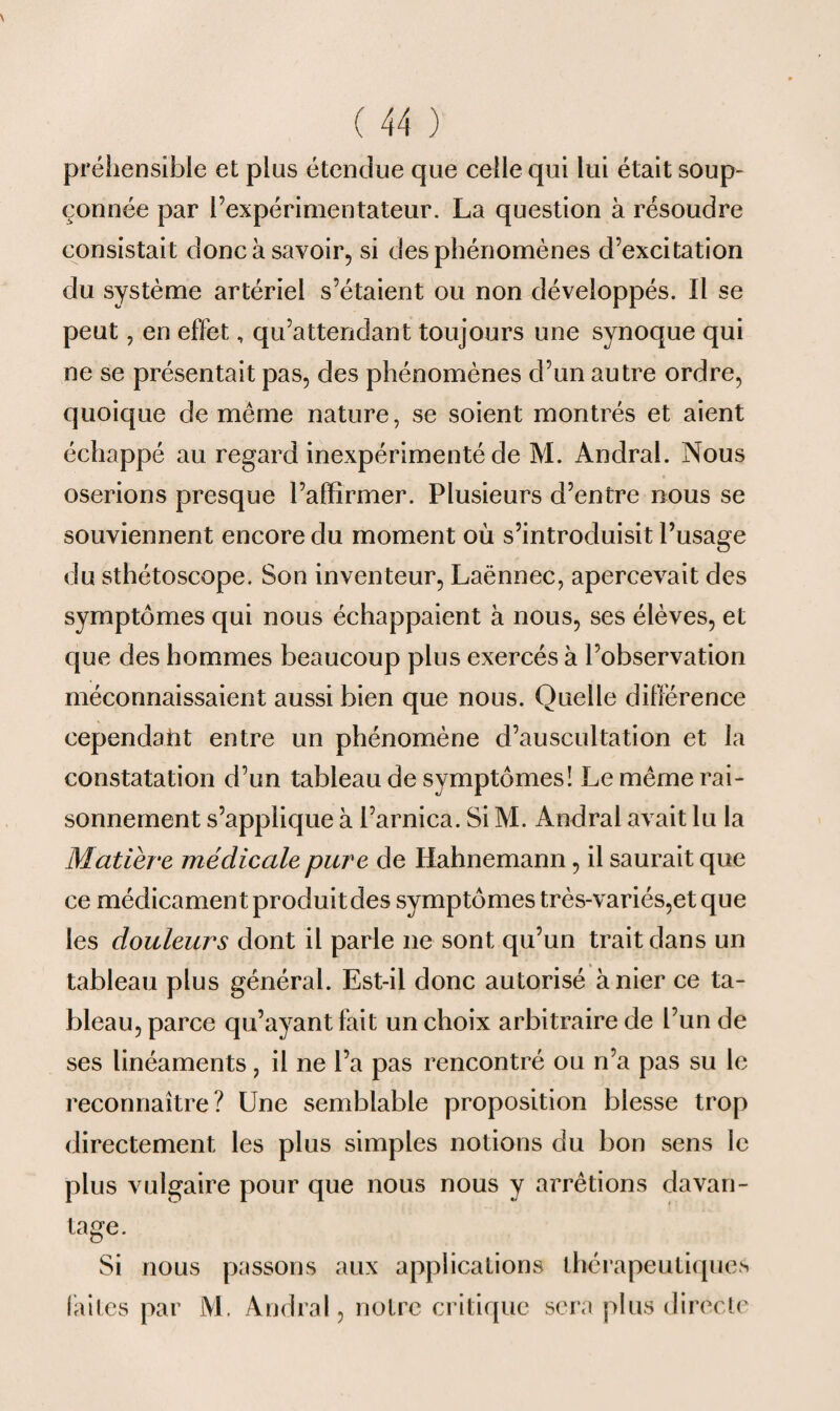 préhensibîe et plus étendue que celle qui lui était soup¬ çonnée par l’expérimentateur. La question à résoudre consistait donc à savoir, si des phénomènes d’excitation du système artériel s’étaient ou non développés. Il se peut, en effet, qu’attendant toujours une synoque qui ne se présentait pas, des phénomènes d’un autre ordre, quoique de même nature, se soient montrés et aient échappé au regard inexpérimenté de M. Andral. Nous oserions presque l’affirmer. Plusieurs d’entre nous se souviennent encore du moment où s’introduisit l’usage du sthétoscope. Son inventeur, Laënnec, apercevait des symptômes qui nous échappaient à nous, ses élèves, et que des hommes beaucoup plus exercés à l’observation méconnaissaient aussi bien que nous. Quelle différence cependant entre un phénomène d’auscultation et la constatation d’un tableau de symptômes! Le même rai¬ sonnement s’applique à l’arnica. Si M. Andral avait lu la Matière médicale pure de Ilahnemann, il saurait que ce médicament produit des symptômes très-variés,et que les douleurs dont il parle ne sont qu’un trait dans un tableau plus général. Est-il donc autorisé à nier ce ta¬ bleau, parce qu’ayant fait un choix arbitraire de l’un de ses linéaments, il ne l’a pas rencontré ou n’a pas su le reconnaître? Une semblable proposition blesse trop directement les plus simples notions du bon sens le plus vulgaire pour que nous nous y arrêtions davan¬ tage. Si nous passons aux applications thérapeutiques faites par M. Andral, notre critique sera plus directe