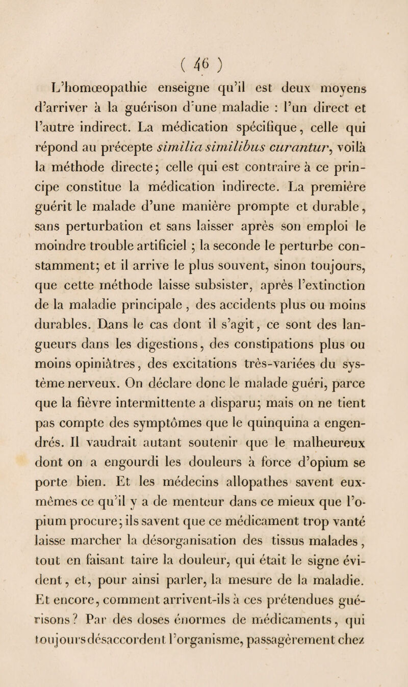 L’homœopathie enseigne qu’il est deux moyens d’arriver à la guérison d:une maladie : l’un direct et l’autre indirect. La médication spécifique, celle qui répond au précepte similia similibus curantur, voilà la méthode directe; celle qui est contraire à ce prin¬ cipe constitue la médication indirecte. La première guérit le malade d’une manière prompte et durable, sans perturbation et sans laisser après son emploi le moindre trouble artificiel ; la seconde le perturbe con¬ stamment; et il arrive le plus souvent, sinon toujours, que cette méthode laisse subsister, après l’extinction de la maladie principale , des accidents plus ou moins durables. Dans le cas dont il s’agit, ce sont des lan¬ gueurs dans les digestions, des constipations plus ou moins opiniâtres, des excitations très-variées du sys¬ tème nerveux. On déclare donc le malade guéri, parce que la fièvre intermittente a disparu; mais on ne tient pas compte des symptômes que le quinquina a engen¬ drés. Il vaudrait autant soutenir que le malheureux dont on a engourdi les douleurs à force d’opium se porte bien. Et les médecins allopathes savent eux- mêmes ce qu’il y a de menteur dans ce mieux que l’o¬ pium procure; ils savent que ce médicament trop vanté laisse marcher la désorganisation des tissus malades , tout en faisant taire la douleur, qui était le signe évi¬ dent, et, pour ainsi parler, la mesure de la maladie. Et encore, comment arrivent-ils à ces prétendues gué¬ risons? Par des doses énormes de médicaments, qui toujours désaccordent l’organisme, passagèrement chez