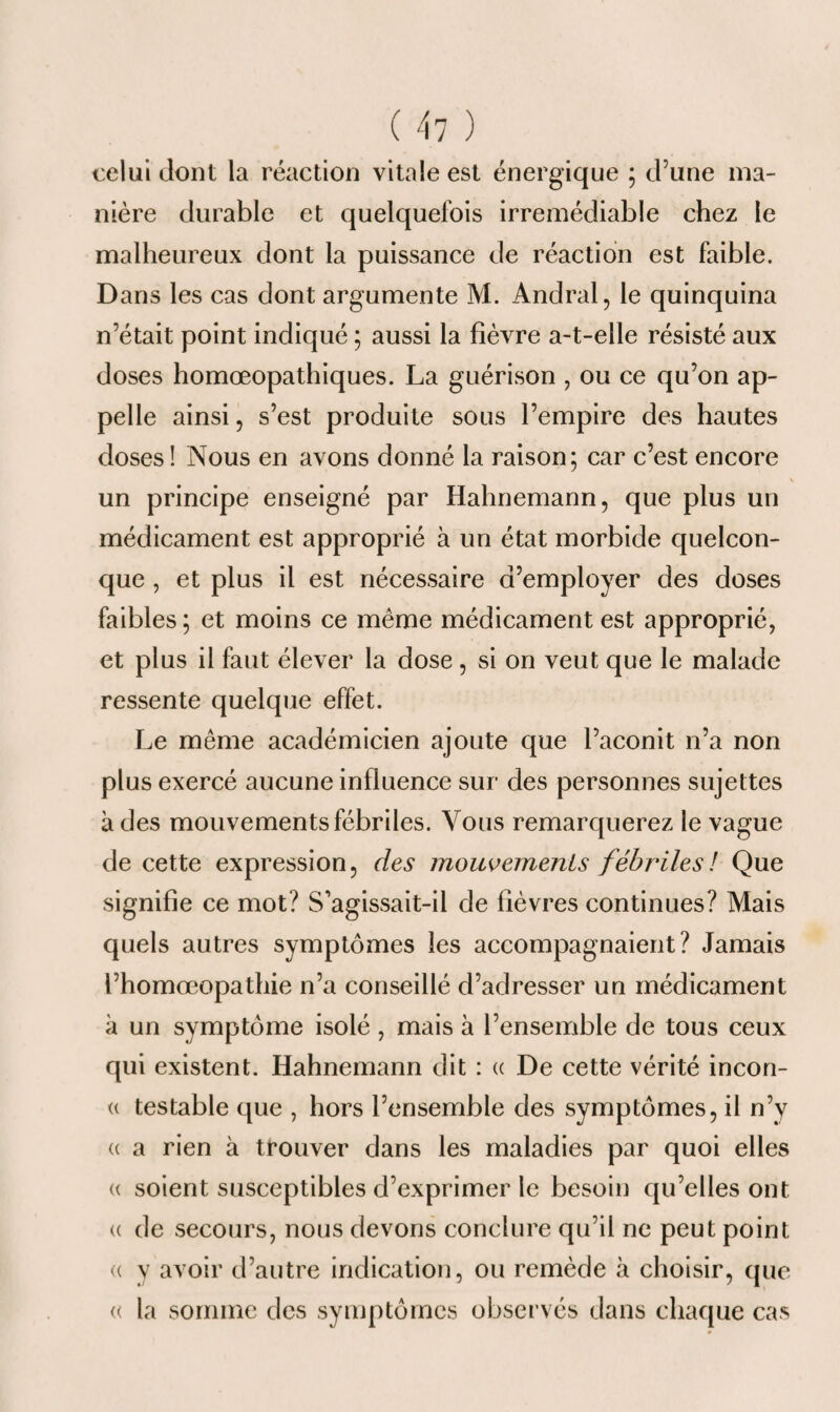 celui dont la réaction vitale est énergique ; d’une ma¬ nière durable et quelquefois irrémédiable chez le malheureux dont la puissance de réaction est faible. Dans les cas dont argumente M. Andral, le quinquina n’était point indiqué ; aussi la fièvre a-t-elle résisté aux doses homœopathiques. La guérison , ou ce qu’on ap¬ pelle ainsi, s’est produite sous l’empire des hautes doses ! Nous en avons donné la raison; car c’est encore un principe enseigné par Hahnemann, que plus un médicament est approprié à un état morbide quelcon¬ que , et plus il est nécessaire d’employer des doses faibles; et moins ce même médicament est approprié, et plus il faut élever la dose, si on veut que le malade ressente quelque effet. Le même académicien ajoute que l’aconit n’a non plus exercé aucune influence sur des personnes sujettes à des mouvements fébriles. Vous remarquerez le vague de cette expression, des mouvements fébriles! Que signifie ce mot? S’agissait-il de fièvres continues? Mais quels autres symptômes les accompagnaient? Jamais l’homœopathie n’a conseillé d’adresser un médicament à un symptôme isolé , mais à l’ensemble de tous ceux qui existent. Hahnemann dit : « De cette vérité incon- « testable que , hors l’ensemble des symptômes, il n’y « a rien à trouver dans les maladies par quoi elles « soient susceptibles d’exprimer le besoin qu’elles ont (( de secours, nous devons conclure qu’il ne peut point « y avoir d’autre indication, ou remède à choisir, que « la somme des symptômes observés dans chaque cas