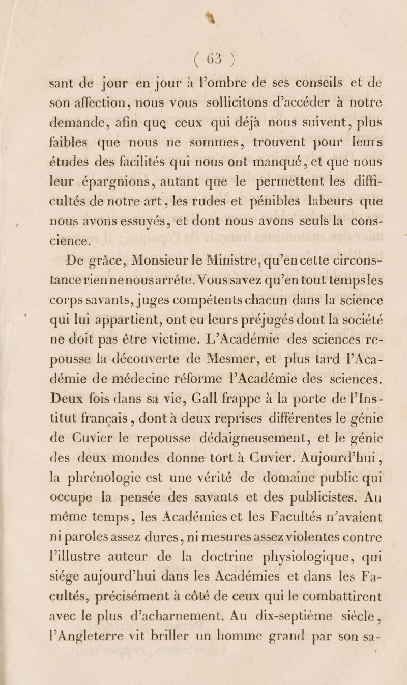 ( 63 ) sant de jour en jour à l’ombre de ses conseils et de son affection, nous vous sollicitons d’accéder à notre demande, afin quQ ceux qui déjà nous suivent, plus faibles que nous ne sommes, trouvent pour leurs études des facilités qui nous ont manqué, et que nous leur épargnions, autant que le permettent les diffi¬ cultés de notre art, les rudes et pénibles labeurs que nous avons essuyés, et dont nous avons seuls la cons- cience. De grâce, Monsieur le Ministre, qu’en cette circons¬ tance rien ne nous arrête. Vous savez qu’en tout temps les corps savants, juges compétents chacun dans la science qui lui appartient, ont eu leurs préjugés dont la société ne doit pas être victime. L’Académie des sciences re¬ pousse la découverte de Mesmer, et plus tard l’Aca¬ démie de médecine réforme l’Académie des sciences. Deux fois dans sa vie, Gall frappe à la porte de l’Ins¬ titut français , dont à deux reprises différentes le génie de Cuvier le repousse dédaigneusement, et le génie des deux mondes donne tort à Cuvier. Aujourd’hui, la phrénologie est une vérité de domaine public qui occupe la pensée des savants et des publicistes. Au même temps, les Académies et les Facultés n’avaient ni paroles assez dures, ni mesures assez violentes contre l’illustre auteur de la doctrine physiologique, qui siège aujourd’hui dans les Académies et dans les Fa¬ cultés, précisément à coté de ceux qui le combattirent avec le plus d’acharnement. Au dix-septième siècle, l’Angleterre vit briller un homme grand par son sa-