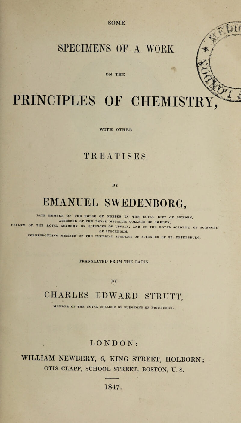 SOME PRINCIPLES OF CHEMISTRY, WITH OTHER TREATISE S. BY EMANUEL SWEDENBORG, LATE MEMBER OP THE HOUSE OP NOBLES IN THE ROYAL DIET OF SWEDEN, ASSESSOR OF THE ROYAL METALLIC COLLEGE OF SWEDEN, FELLOW OP THE ROYAL ACADEMY OP SCIENCES OF UPSALA, AND OF THE ROYAL ACADEMY OP SCIENCES OP STOCKHOLM, CORRESPONDING MEMBER OP THE IMPERIAL ACADEMY OF SCIENCES OF ST. PETERSBURG. TRANSLATED FROM THE LATIN BY CHARLES EDWARD STRUTT, MEMBER OF THE ROYAL COLLEGE OP SURGEONS OF EDINBURGH. LONDON: WILLIAM NEWBERY, G, KING STREET, HOLBORN; OTIS CLAPP, SCHOOL STREET, BOSTON, U. S. 1847.