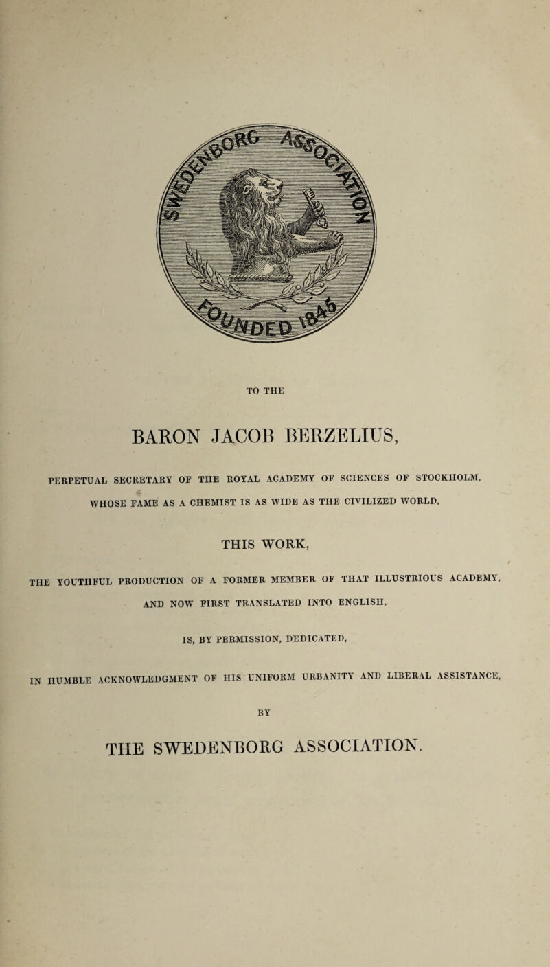 TO THE BARON JACOB BERZELIUS, PERPETUAL SECRETARY OF THE ROYAL ACADEMY OF SCIENCES OF STOCKHOLM, WHOSE FAME AS A CHEMIST IS AS WIDE AS THE CIVILIZED WORLD, THIS WORK, THE YOUTHFUL PRODUCTION OF A FORMER MEMBER OF THAT ILLUSTRIOUS ACADEMY AND NOW FIRST TRANSLATED INTO ENGLISH, IS, BY PERMISSION, DEDICATED, IN HUMBLE ACKNOWLEDGMENT OF HIS UNIFORM URBANITY AND LIBERAL ASSISTANCE BY THE SWEDENBORG ASSOCIATION.