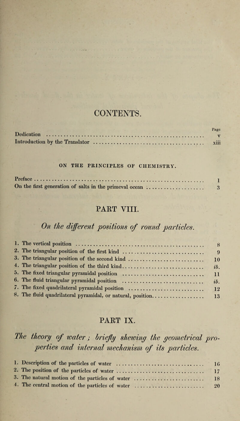 CONTENTS. Page Dedication . v Introduction by the Translator . xiii ON THE PRINCIPLES OF CHEMISTRY. Preface. 1 On the first generation of salts in the primeval ocean. 3 PART VIII. On the different positions of round particles. 1. The vertical position . 8 2. The triangular position of the first kind . 9 3. The triangular position of the second kind. 10 4. The triangular position of the third kind. ib. 5. The fixed triangular pyramidal position .,. 11 6. The fluid triangular pyramidal position . ib. 7. The fixed quadrilateral pyramidal position . 12 8. The fluid quadrilateral pyramidal, or natural, position. 13 PART IX. The theory of water; briefly shewiny the yeometrical pro¬ perties and internal mechanism of its particles. 1. Description of the particles of water . 16 2. The position of the particles of water. 17 3. The natural motion of the particles of water . 18 4. The central motion of the particles of water . 20