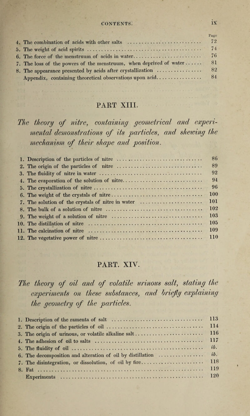 Page 4. The combination of acids with other salts . 72 5. The weight of acid spirits. 74 6. The force of the menstruum of acids in water. 70 7. The loss of the powers of the menstruum, when deprived of water. 81 8. The appearance presented by acids after crystallization . 82 Appendix, containing theoretical observations upon acid. 84 PART XIII. The theory of nitre, containing geometrical and experi¬ mental demonstrations of its particles, and shewing the mechanism of their shape and position. 1. Description of the particles of nitre . 86 2. The origin of the particles of nitre . 89 3. The fluidity of nitre in water . 92 4. The evaporation of the solution of nitre. 94 5. The crystallization of nitre. 96 6. The weight of the crystals of nitre. 100 7. The solution of the crystals of nitre in water . 101 8. The bulk of a solution of nitre . 102 9. The weight of a solution of nitre . 103 10. The distillation of nitre . 105 11. The calcination of nitre . 109 12. The vegetative power of nitre. 110 PART. XIY. The theory of oil and of volatile urinous salt, stating the experiments on these substances, and briefly explaining the geometry of the particles. 1. Description of the ramenta of salt . 113 2. The origin of the particles of oil. 114 3. The origin of urinous, or volatile alkaline salt. 116 4. The adhesion of oil to salts . 117 5. The fluidity of oil . .. 6. The decomposition and alteration of oil by distillation . ib. 7. The disintegration, or dissolution, of oil by fire. 118 8. Fat . 11^ Experiments . 120