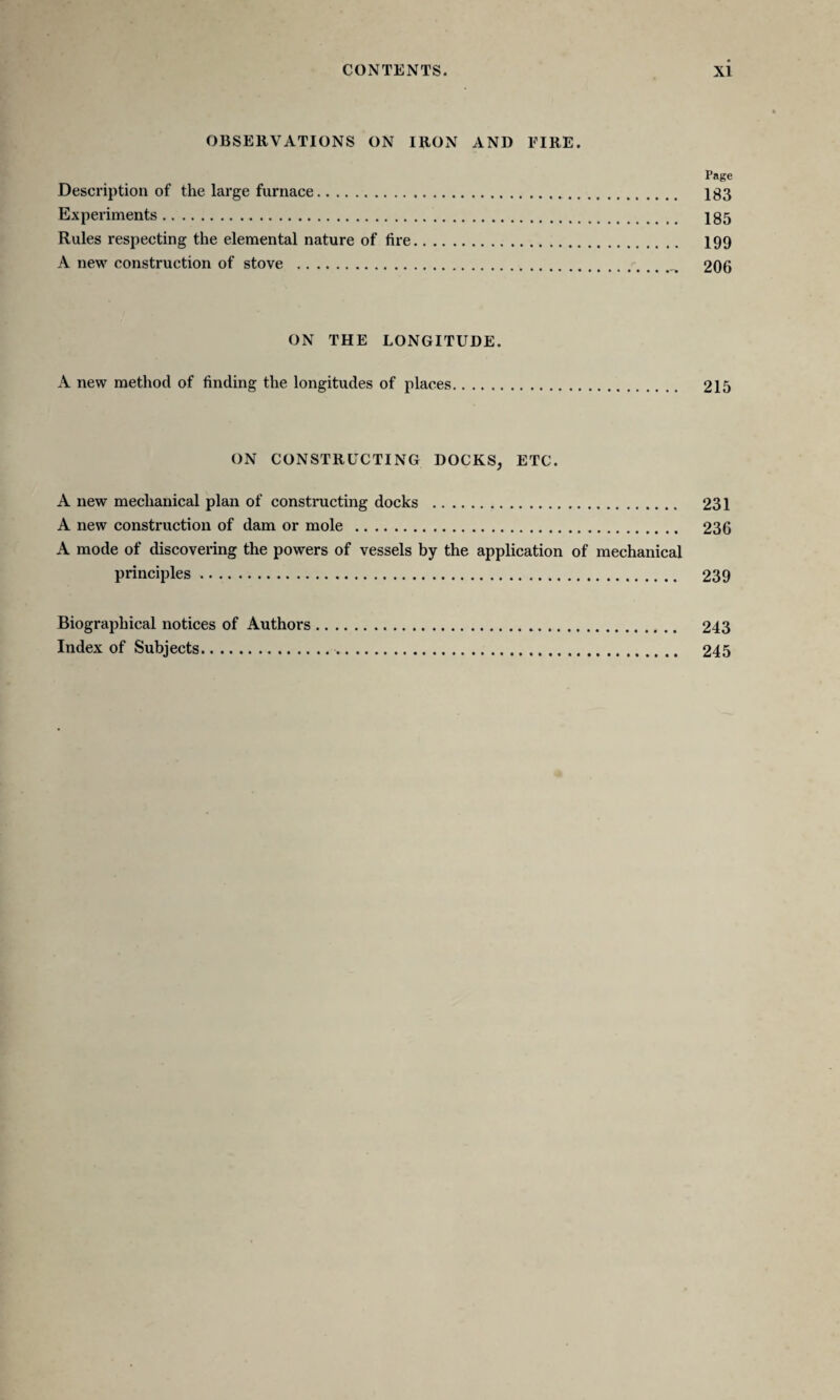 OBSERVATIONS ON IRON AND EIRE. Page Description of the large furnace. Ig3 Experiments. 185 Rules respecting the elemental nature of fire. 199 A new construction of stove . 206 ON THE LONGITUDE. A new method of finding the longitudes of places. 215 ON CONSTRUCTING DOCKS, ETC. A new mechanical plan of constructing docks . 231 A new construction of dam or mole . 236 A mode of discovering the powers of vessels by the application of mechanical principles. 239 Biographical notices of Authors. 243 Index of Subjects. 245