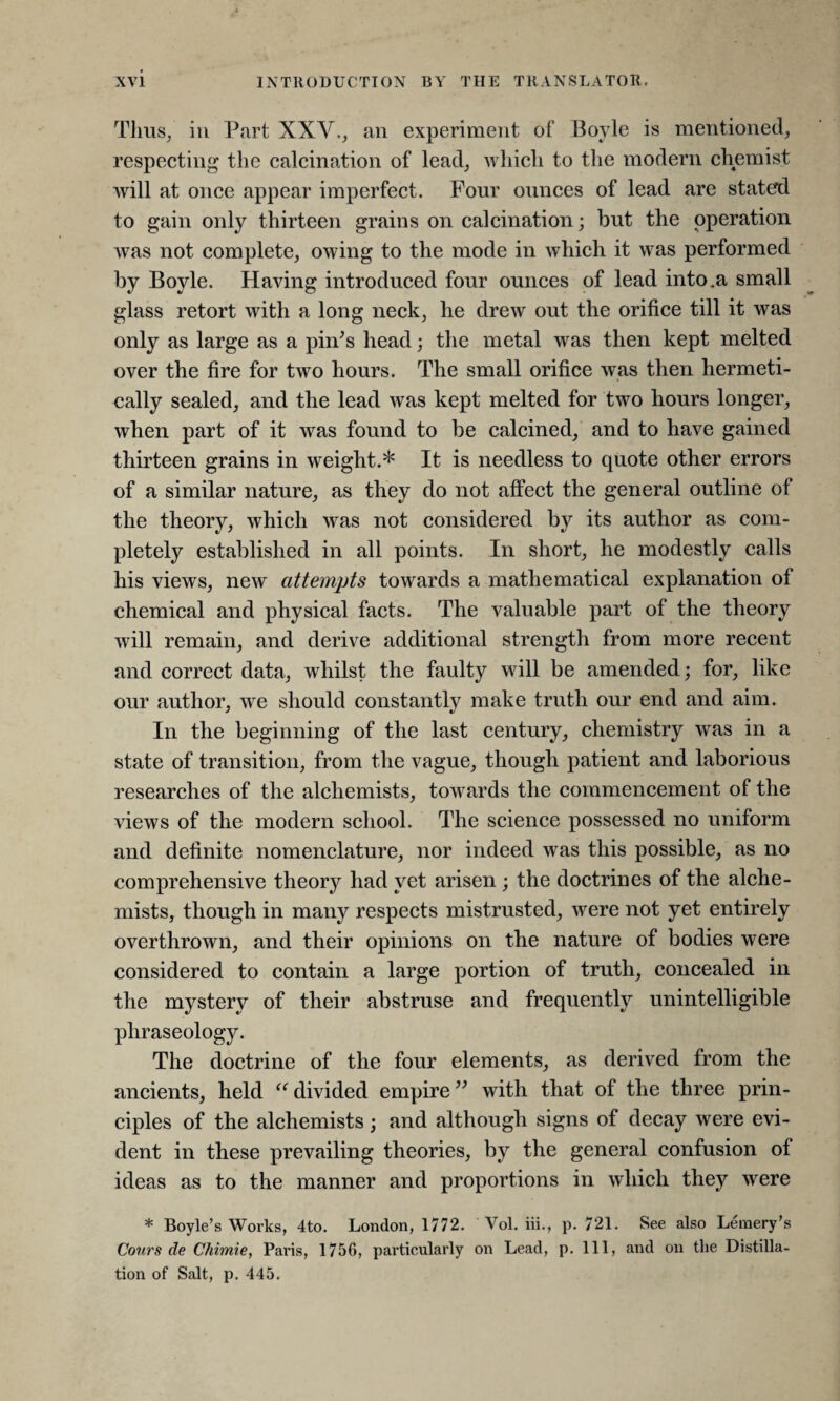 Thus, iu Part XXV., an experiment of Boyle is mentioned, respecting the calcination of lead, which to the modern chemist will at once appear imperfect. Four ounces of lead are stated to gain only thirteen grains on calcination; but the operation was not complete, owing to the mode in which it was performed by Boyle. Having introduced four ounces of lead into .a small glass retort with a long neck, he drew out the orifice till it was only as large as a pin's head; the metal was then kept melted over the fire for two hours. The small orifice was then hermeti¬ cally sealed, and the lead was kept melted for two hours longer, when part of it was found to be calcined, and to have gained thirteen grains in weight.* It is needless to quote other errors of a similar nature, as they do not affect the general outline of the theory, which was not considered by its author as com¬ pletely established in all points. In short, he modestly calls his views, new attempts towards a mathematical explanation of chemical and physical facts. The valuable part of the theory will remain, and derive additional strength from more recent and correct data, whilst the faulty will be amended ; for, like our author, we should constantly make truth our end and aim. In the beginning of the last century, chemistry was in a state of transition, from the vague, though patient and laborious researches of the alchemists, towards the commencement of the views of the modern school. The science possessed no uniform and definite nomenclature, nor indeed was this possible, as no comprehensive theory had yet arisen ; the doctrines of the alche¬ mists, though in many respects mistrusted, were not yet entirely overthrown, and their opinions on the nature of bodies were considered to contain a large portion of truth, concealed in the mystery of their abstruse and frequently unintelligible phraseology. The doctrine of the four elements, as derived from the ancients, held “ divided empire ” with that of the three prin¬ ciples of the alchemists; and although signs of decay were evi¬ dent in these prevailing theories, by the general confusion of ideas as to the manner and proportions in which they were * Boyle’s Works, 4to. London, 1772. Vol. iii., p. 721. See also Leraery’s Cours de Chimie, Paris, 1756, particularly on Lead, p. Ill, and on the Distilla¬ tion of Salt, p. 445.