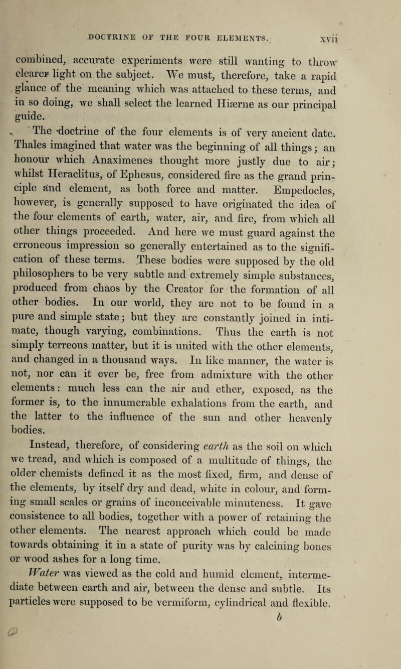 DOCTRINE OF THE EOUR ELEMENTS. X\ii combined, accurate experiments were still wanting to throw clearer light on the subject. We must, therefore, take a rapid glance of the meaning which was attached to these terms, and in so doing, we shall select the learned Hiairne as our principal guide. -v The -doctrine of the four elements is of very ancient date. Thales imagined that water was the beginning of all things; an honour which Anaximenes thought more justly due to air; whilst Heraclitus, of Ephesus, considered fire as the grand prin¬ ciple and element, as both force and matter. Empedocles, however, is generally supposed to have originated the idea of the four elements of earth, water, air, and fire, from which all other things proceeded. And here we must guard against the erroneous impression so generally entertained as to the signifi¬ cation of these terms. These bodies were supposed by the old philosophers to be very subtle and extremely simple substances, produced from chaos by the Creator for the formation of all other bodies. In our world, they are not to be found in a pure and simple state; but they are constantly joined in inti¬ mate, though varying, combinations. Thus the earth is not simply terreous matter, but it is united with the other elements, and changed in a thousand ways. In like manner, the water is not, nor can it ever be, free from admixture with the other elements: much less can the air and ether, exposed, as the former is, to the innumerable exhalations from the earth, and the latter to the influence of the sun and other heavenly bodies. Instead, therefore, of considering earth as the soil on which we tread, and which is composed of a multitude of things, the older chemists defined it as the most fixed, firm, and dense of the elements, by itself dry and dead, white in colour, and form¬ ing small scales or grains of inconceivable minuteness. It gave consistence to all bodies, together with a power of retaining the other elements. The nearest approach which could be made towards obtaining it in a state of purity was by calcining bones or wood ashes for a long time. Water was viewed as the cold and humid element, interme¬ diate between earth and air, between the dense and subtle. Its particles were supposed to be vermiform, cylindrical and flexible. b