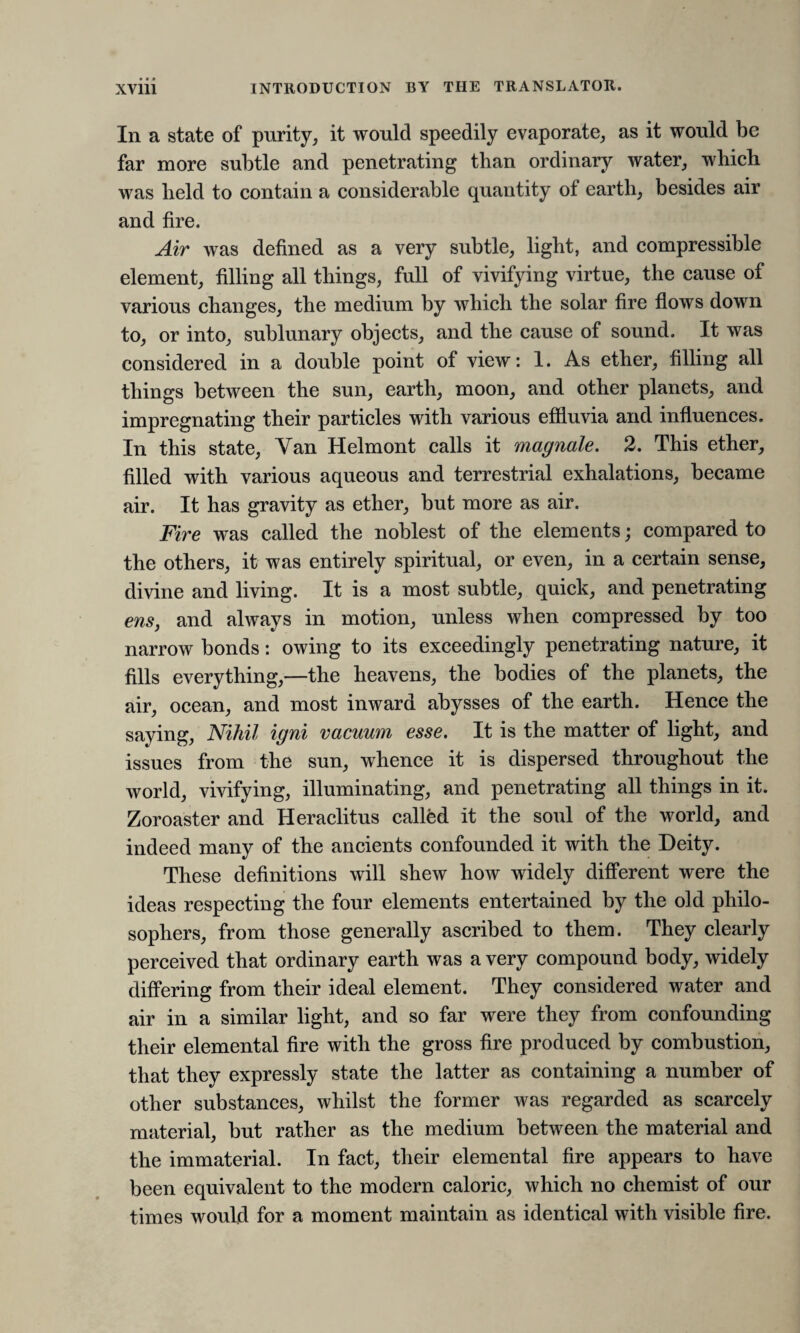 In a state of purity, it would speedily evaporate, as it would be far more subtle and penetrating than ordinary water, which was held to contain a considerable quantity of earth, besides air and fire. Air was defined as a very subtle, light, and compressible element, filling all things, full of vivifying virtue, the cause of various changes, the medium by which the solar fire flows down to, or into, sublunary objects, and the cause of sound. It was considered in a double point of view: 1. As ether, filling all things between the sun, earth, moon, and other planets, and impregnating their particles with various effluvia and influences. In this state, Van Helmont calls it magnate. 2. This ether, filled with various aqueous and terrestrial exhalations, became air. It has gravity as ether, but more as air. Fire was called the noblest of the elements; compared to the others, it was entirely spiritual, or even, in a certain sense, divine and living. It is a most subtle, quick, and penetrating ens, and always in motion, unless when compressed by too narrow bonds: owing to its exceedingly penetrating nature, it fills everything,—the heavens, the bodies of the planets, the air, ocean, and most inward abysses of the earth. Hence the saying, Nihil igni vacuum esse. It is the matter of light, and issues from the sun, whence it is dispersed throughout the world, vivifying, illuminating, and penetrating all things in it. Zoroaster and Heraclitus called it the soul of the world, and indeed many of the ancients confounded it with the Deity. These definitions will shew how widely different were the ideas respecting the four elements entertained by the old philo¬ sophers, from those generally ascribed to them. They clearly perceived that ordinary earth was a very compound body, widely differing from their ideal element. They considered water and air in a similar light, and so far were they from confounding their elemental fire with the gross fire produced by combustion, that they expressly state the latter as containing a number of other substances, whilst the former was regarded as scarcely material, but rather as the medium between the material and the immaterial. In fact, their elemental fire appears to have been equivalent to the modern caloric, which no chemist of our times would for a moment maintain as identical with visible fire.