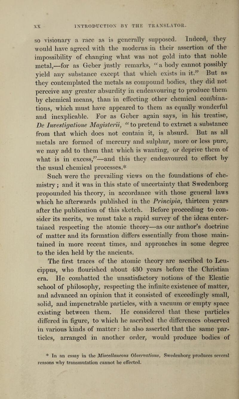 so visionary a race as is generally supposed. Indeed, tliey would have agreed with the moderns in their assertion of the impossibility of changing what was not gold into that noble metal,—for as Geber justly remarks, “ a body cannot possibly yield any substance except that which exists in it.” But as they contemplated the metals as compound bodies, they did not perceive any greater absurdity in endeavouring to produce them by chemical means, than in effecting other chemical combina¬ tions, which must have appeared to them as equally wonderful and inexplicable. For as Geber again says, in his treatise, De Investigations Magisterii, “ to pretend to extract a substance from that which does not contain it, is absurd. But as all metals are formed of mercury and sulphur, more or less pure, we may add to them that which is wanting, or deprive them of what is in excess,”—and this they endeavoured to effect by the usual chemical processes.* Such were the prevailing views on the foundations of che¬ mistry ; and it was in this state of uncertainty that Swedenborg propounded his theory, in accordance with those general laws which he afterwards published in the Principia, thirteen years after the publication of this sketch. Before proceeding to con¬ sider its merits, we must take a rapid survey of the ideas enter¬ tained respecting the atomic theory—as our author’s doctrine of matter and its formation differs essentially from those main¬ tained in more recent times, and approaches in some degree to the idea held by the ancients. The first traces of the atomic theory are ascribed to Leu¬ cippus, who flourished about 430 years before the Christian era. He combatted the unsatisfactory notions of the Eleatic school of philosophy, respecting the infinite existence of matter, and advanced an opinion that it consisted of exceedingly small, solid, and impenetrable particles, with a vacuum or empty space existing between them. He considered that these particles differed in figure, to which he ascribed the differences observed in various kinds of matter : he also asserted that the same par¬ ticles, arranged in another order, would produce bodies of * In an essay in the Miscellaneous Observations, Swedenborg produces several reasons why transmutation cannot be effected.