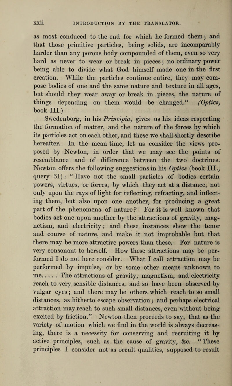 as most conduced to the end for which he formed them; and that those primitive particles, being solids, are incomparably harder than any porous body compounded of them, even so very hard as never to wear or break in pieces; no ordinary power being able to divide what God himself made one in the first creation. While the particles continue entire, they may com¬ pose bodies of one and the same nature and texture in all ages, but should they wear away or break in pieces, the nature of things depending on them would be changed.” (Optics, book III.) Swedenborg, in his Principia, gives us his ideas respecting the formation of matter, and the nature of the forces by which its particles act on each other, and these we shall shortly describe hereafter. In the mean time, let us consider the views pro¬ posed by Newton, in order that we may see the points of resemblance and of difference between the two doctrines. Newton offers the following suggestions in his Optics (book III., query 31) :  Have not the small particles of bodies certain powers, virtues, or forces, by which they act at a distance, not only upon the rays of light for reflecting, refracting, and inflect¬ ing them, but also upon one another, for producing a great part of the phenomena of nature ? For it is well known that bodies act one upon another by the attractions of gravity, mag¬ netism, and electricity; and these instances shew the tenor and course of nature, and make it not improbable but that there may be more attractive powers than these. For nature is very consonant to herself. How these attractions may be per¬ formed I do not here consider. What I call attraction may be performed by impulse, or by some other means unknown to me.The attractions of gravity, magnetism, and electricity reach to very sensible distances, and so have been observed by vulgar eyes; and there may be others which reach to so small distances, as hitherto escape observation; and perhaps electrical attraction may reach to such small distances, even without being excited by friction.” Newton then proceeds to say, that as the variety of motion which we find in the world is always decreas¬ ing, there is a necessity for conserving and recruiting it by active principles, such as the cause of gravity, &c. “ These principles I consider not as occult qualities, supposed to result