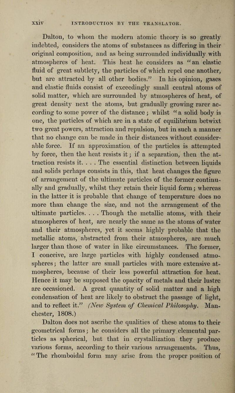 Dalton, to whom the modern atomic theory is so greatly indebted, considers the atoms of substances as differing in their original composition, and as being surrounded individually with atmospheres of heat. This heat he considers as “an elastic fluid of great subtlety, the particles of which repel one another, but are attracted by all other bodies.” In his opinion, gases and elastic fluids consist of exceedingly small central atoms of solid matter, which are surrounded by atmospheres of heat, of great density next the atoms, but gradually growing rarer ac¬ cording to some power of the distance; whilst “ a solid body is one, the particles of which are in a state of equilibrium betwixt two great powers, attraction and repulsion, but in such a manner that no change can be made in their distances without consider¬ able force. If an approximation of the particles is attempted by force, then the heat resists it; if a separation, then the at¬ traction resists it. . . . The essential distinction between liquids and solids perhaps consists in this, that heat changes the figure of arrangement of the ultimate particles of the former continu¬ ally and gradually, whilst they retain their liquid form; whereas in the latter it is probable that change of temperature does no more than change the size, and not the arrangement of the ultimate particles. . . . Though the metallic atoms, with their atmospheres of heat, are nearly the same as the atoms of water and their atmospheres, yet it seems highly probable that the metallic atoms, abstracted from their atmospheres, are much larger than those of water in like circumstances. The former, I conceive, are large particles with highly condensed atmo¬ spheres ; the latter are small particles with more extensive at¬ mospheres, because of their less powerful attraction for heat. Hence it may be supposed the opacity of metals and their lustre are occasioned. A great quantity of solid matter and a high condensation of heat are likely to obstruct the passage of light, and to reflect it.” (New System of Chemical Philosophy. Man¬ chester, 1808.) Dalton does not ascribe the qualities of these atoms to their geometrical forms; he considers all the primary elemental par¬ ticles as spherical, but that in crystallization they produce various forms, according to their various arrangements. Thus, “ The rhomboidal form may arise from the proper position of