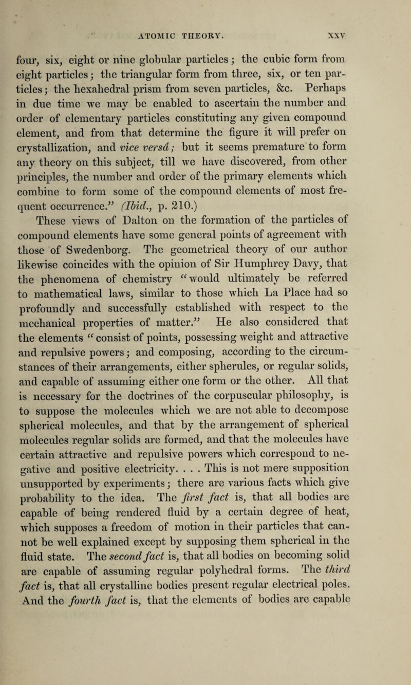 four, six, eight or nine globular particles; the cubic form from eight particles; the triangular form from three, six, or ten par¬ ticles ; the hexahedral prism from seven particles, &c. Perhaps in due time we may be enabled to ascertain the number and order of elementary particles constituting any given compound element, and from that determine the figure it will prefer on crystallization, and vice versa; but it seems premature to form any theory on this subject, till we have discovered, from other principles, the number and order of the primary elements which combine to form some of the compound elements of most fre¬ quent occurrence.” (Ibid., p. 210.) These views of Dalton on the formation of the particles of compound elements have some general points of agreement with those of Swedenborg. The geometrical theory of our author likewise coincides with the opinion of Sir Humphrey Davy, that the phenomena of chemistry “ would ultimately be referred to mathematical laws, similar to those which La Place had so profoundly and successfully established with respect to the mechanical properties of matter.” He also considered that the elements “ consist of points, possessing weight and attractive and repulsive powers; and composing, according to the circum¬ stances of their arrangements, either spherules, or regular solids, and capable of assuming either one form or the other. All that is necessary for the doctrines of the corpuscular philosophy, is to suppose the molecules which we are not able to decompose spherical molecules, and that by the arrangement of spherical molecules regular solids are formed, and that the molecules have certain attractive and repulsive powers which correspond to ne¬ gative and positive electricity. . . . This is not mere supposition unsupported by experiments; there are various facts which give probability to the idea. The first fact is, that all bodies are capable of being rendered fluid by a certain degree of heat, which supposes a freedom of motion in their particles that can¬ not be well explained except by supposing them spherical in the fluid state. The second fact is, that all bodies on becoming solid are capable of assuming regular polyhedral forms. The third fact is, that all crystalline bodies present regular electrical poles. And the fourth fact is, that the elements of bodies are capable