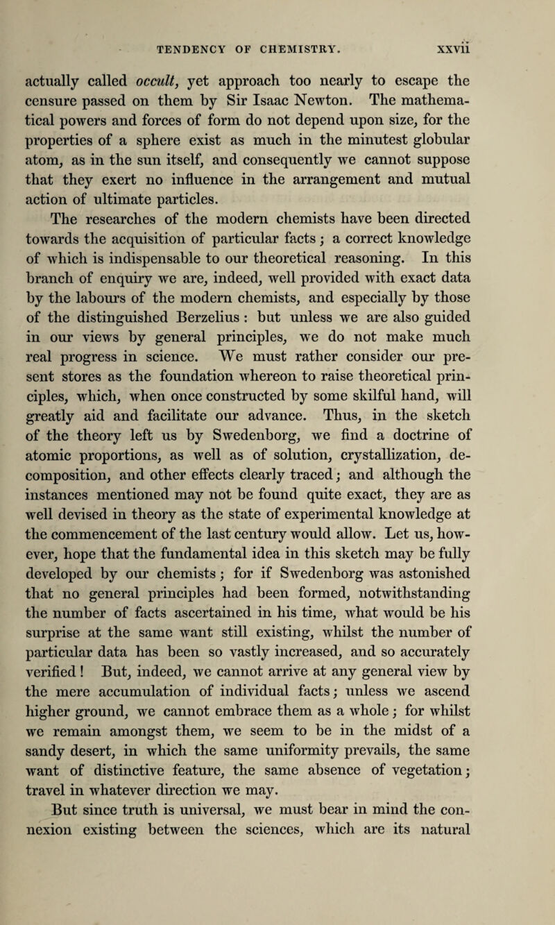 actually called occult, yet approach too nearly to escape the censure passed on them by Sir Isaac Newton. The mathema¬ tical powers and forces of form do not depend upon size, for the properties of a sphere exist as much in the minutest globular atom, as in the sun itself, and consequently we cannot suppose that they exert no influence in the arrangement and mutual action of ultimate particles. The researches of the modern chemists have been directed towards the acquisition of particular facts; a correct knowledge of which is indispensable to our theoretical reasoning. In this branch of enquiry we are, indeed, well provided with exact data by the labours of the modern chemists, and especially by those of the distinguished Berzelius : but unless we are also guided in our views by general principles, we do not make much real progress in science. We must rather consider our pre¬ sent stores as the foundation whereon to raise theoretical prin¬ ciples, which, when once constructed by some skilful hand, will greatly aid and facilitate our advance. Thus, in the sketch of the theory left us by Swedenborg, we find a doctrine of atomic proportions, as well as of solution, crystallization, de¬ composition, and other effects clearly traced; and although the instances mentioned may not be found quite exact, they are as well devised in theory as the state of experimental knowledge at the commencement of the last century would allow. Let us, how¬ ever, hope that the fundamental idea in this sketch may be fully developed by our chemists; for if Swedenborg was astonished that no general principles had been formed, notwithstanding the number of facts ascertained in his time, what would be his surprise at the same want still existing, whilst the number of particular data has been so vastly increased, and so accurately verified ! But, indeed, we cannot arrive at any general view by the mere accumulation of individual facts; unless we ascend higher ground, we cannot embrace them as a whole; for whilst we remain amongst them, we seem to be in the midst of a sandy desert, in which the same uniformity prevails, the same want of distinctive feature, the same absence of vegetation; travel in whatever direction we may. But since truth is universal, we must bear in mind the con¬ nexion existing between the sciences, which are its natural