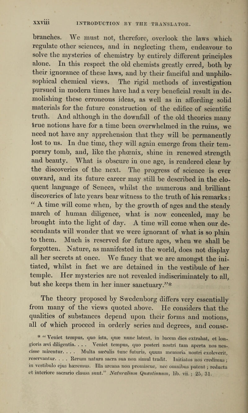 branches. We must not, therefore, overlook the laws which regulate other sciences, and in neglecting them, endeavour to solve the mysteries of chemistry by entirely different principles alone. In this respect the old chemists greatly erred, both by their ignorance of these laws, and by their fanciful and unphilo- sophical chemical views. The rigid methods of investigation pursued in modern times have had a very beneficial result in de¬ molishing these erroneous ideas, as well as in affording solid materials for the future construction of the edifice of scientific truth. And although in the downfall of the old theories many true notions have for a time been overwhelmed in the ruins, we need not have any apprehension that they will be permanently lost to us. In due time, they will again emerge from their tem¬ porary tomb, and, like the phoenix, shine in renewed strength and beauty. What is obscure in one age, is rendered clear by the discoveries of the next. The progress of science is ever onward, and its future career may still be described in the elo¬ quent language of Seneca, whilst the numerous and brilliant discoveries of late years bear witness to the truth of his remarks : “ A time will come when, by the growth of ages and the steady march of human diligence, what is now concealed, may be brought into the light of day. A time will come when our de¬ scendants will wonder that we were ignorant of what is so plain to them. Much is reserved for future ages, when wre shall be forgotten. Nature, as manifested in the world, does not display all her secrets at once. We fancy that we are amongst the ini¬ tiated, whilst in fact we are detained in the vestibule of her temple. Her mysteries are not revealed indiscriminately to all, but she keeps them in her inner sanctuary.”* The theory proposed by Swedenborg differs very essentially from many of the views quoted above. He considers that the qualities of substances depend upon their forms and motions, all of which proceed in orderly series and degrees, and conse- * “ Veniet tempus, quo ista, quae nunc latent, in lucem dies extrahat, et lon- gioris aevi diligentia. . . . Veniet tempus, quo posteri nostri tam aperta nos nes- cisse mirentur. . . . Multa saeculis tunc futuris, quum memoriu nostri exoleverit, reservantur. . . . Rerum natura sacra sua non simul tradit. Initiates nos credimus ; in vestibule ejus haercmus. Ilia arcana non promiscue, nec omnibus patent; reducta et interiore sacrario clausa sunt.” Naturalium Question urn, lib. vii.; 25, 31.