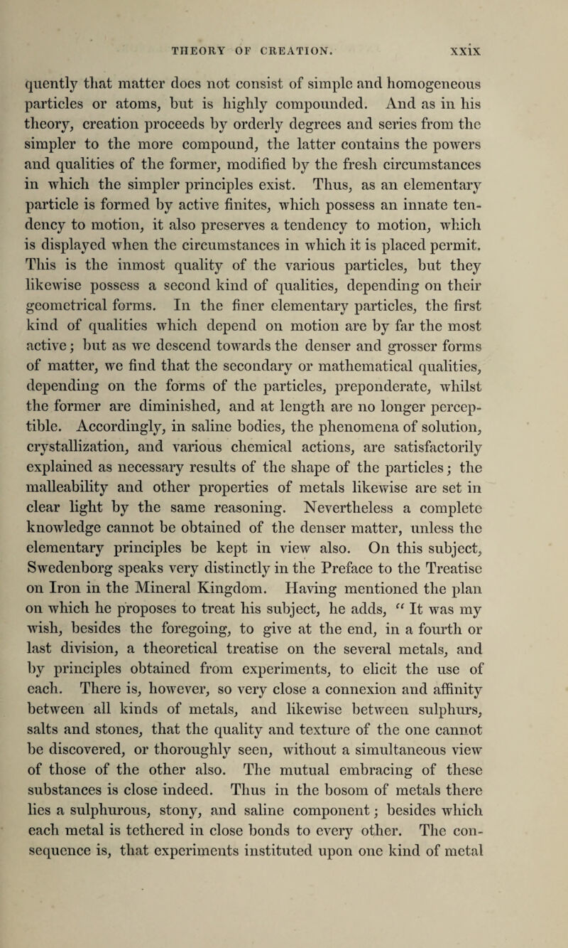 quently that matter does not consist of simple and homogeneous particles or atoms, but is highly compounded. And as in his theory, creation proceeds by orderly degrees and series from the simpler to the more compound, the latter contains the powers and qualities of the former, modified by the fresh circumstances in which the simpler principles exist. Thus, as an elementary particle is formed by active finites, which possess an innate ten¬ dency to motion, it also preserves a tendency to motion, which is displayed when the circumstances in which it is placed permit. This is the inmost quality of the various particles, but they likewise possess a second kind of qualities, depending on their geometrical forms. In the finer elementary particles, the first kind of qualities which depend on motion are by far the most active; but as we descend towards the denser and grosser forms of matter, we find that the secondary or mathematical qualities, depending on the forms of the particles, preponderate, whilst the former are diminished, and at length are no longer percep¬ tible. Accordingly, in saline bodies, the phenomena of solution, crystallization, and various chemical actions, are satisfactorily explained as necessary results of the shape of the particles; the malleability and other properties of metals likewise are set in clear light by the same reasoning. Nevertheless a complete knowledge cannot be obtained of the denser matter, unless the elementary principles be kept in view also. On this subject, Swedenborg speaks very distinctly in the Preface to the Treatise on Iron in the Mineral Kingdom. Having mentioned the plan on which he proposes to treat his subject, he adds, “ It was my wish, besides the foregoing, to give at the end, in a fourth or last division, a theoretical treatise on the several metals, and by principles obtained from experiments, to elicit the use of each. There is, however, so very close a connexion and affinity between all kinds of metals, and likewise between sulphurs, salts and stones, that the quality and texture of the one cannot be discovered, or thoroughly seen, without a simultaneous view of those of the other also. The mutual embracing of these substances is close indeed. Thus in the bosom of metals there lies a sulphurous, stony, and saline component; besides which each metal is tethered in close bonds to every other. The con¬ sequence is, that experiments instituted upon one kind of metal