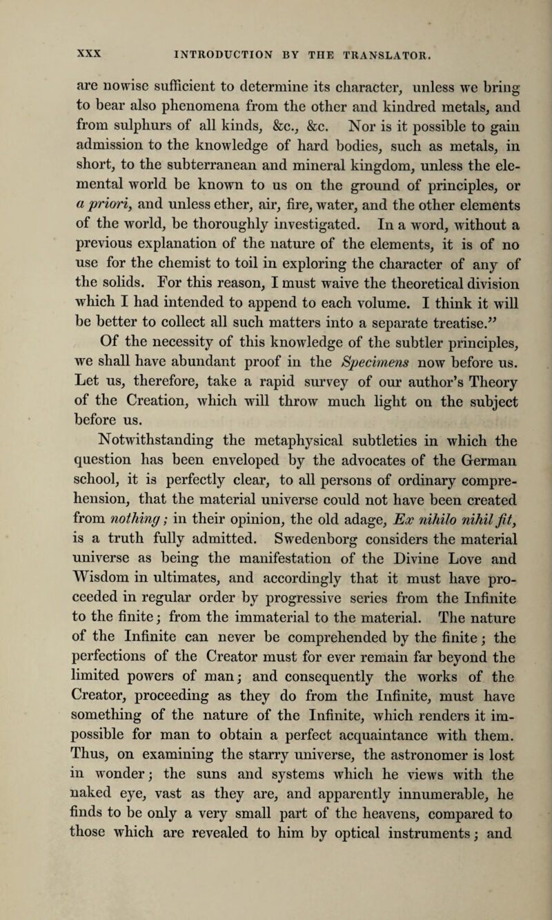 are nowise sufficient to determine its character, unless we bring to bear also phenomena from the other and kindred metals, and from sulphurs of all kinds, &c., &c. Nor is it possible to gain admission to the knowledge of hard bodies, such as metals, in short, to the subterranean and mineral kingdom, unless the ele¬ mental world be known to us on the ground of principles, or a priori, and unless ether, air, fire, water, and the other elements of the world, be thoroughly investigated. In a word, without a previous explanation of the nature of the elements, it is of no use for the chemist to toil in exploring the character of any of the solids. For this reason, I must waive the theoretical division which I had intended to append to each volume. I think it will be better to collect all such matters into a separate treatise.” Of the necessity of this knowledge of the subtler principles, we shall have abundant proof in the Specimens now before us. Let us, therefore, take a rapid survey of our author’s Theory of the Creation, which will throw much light on the subject before us. Notwithstanding the metaphysical subtleties in which the question has been enveloped by the advocates of the German school, it is perfectly clear, to all persons of ordinary compre¬ hension, that the material universe could not have been created from nothing; in their opinion, the old adage, Ex nihilo nihil fit, is a truth fully admitted. Swedenborg considers the material universe as being the manifestation of the Divine Love and Wisdom in ultimates, and accordingly that it must have pro¬ ceeded in regular order by progressive series from the Infinite to the finite; from the immaterial to the material. The nature of the Infinite can never be comprehended by the finite; the perfections of the Creator must for ever remain far beyond the limited powers of man; and consequently the works of the Creator, proceeding as they do from the Infinite, must have something of the nature of the Infinite, which renders it im¬ possible for man to obtain a perfect acquaintance with them. Thus, on examining the starry universe, the astronomer is lost in wonder; the suns and systems which he views with the naked eye, vast as they are, and apparently innumerable, he finds to be only a very small part of the heavens, compared to those which are revealed to him by optical instruments; and