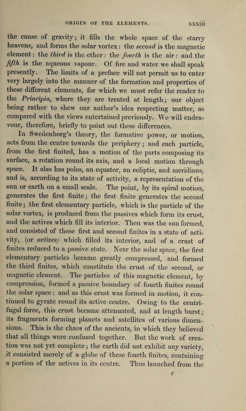 the cause of gravity; it fills the whole space of the starry heavens, and forms the solar vortex: the second is the magnetic element: the third is the ether: the fourth is the air : and the fifth is the aqueous vapour. Of fire and water we shall speak presently. The limits of a preface will not permit us to enter very largely into the manner of the formation and properties of these different elements, for which we must refer the reader to the Principia, where they are treated at length; our object being rather to shew our author’s idea respecting matter, as compared with the views entertained previously. We will endea¬ vour, therefore, briefly to point out these differences. In Swedenborg’s theory, the formative power, or motion, acts from the centre towards the periphery; and each particle, from the first finited, has a motion of the parts composing its surface, a rotation round its axis, and a local motion through space. It also has poles, an equator, an ecliptic, and meridians, and is, according to its state of activity, a representation of the sun or earth on a small scale. The point, by its spiral motion, generates the first finite; the first finite generates the second finite; the first elementary particle, which is the particle of the solar vortex, is produced from the passives which form its crust, and the actives which fill its interior. Then was the sun formed, and consisted of these first and second finites in a state of acti¬ vity, (or actives) which filled its interior, and of a crust of finites reduced to a passive state. Near the solar space, the first elementary particles became greatly compressed, and formed the third finites, which constitute the crust of the second, or magnetic element. The particles of this magnetic element, by compression, formed a passive boundary of fourth finites round the solar space: and as this crust was formed in motion, it con¬ tinued to gyrate round its active centre. Owing to the centri¬ fugal force, this crust became attenuated, and at length burst; its fragments forming planets and satellites of various dimen¬ sions. This is the chaos of the ancients, in which they believed that all things were confused together. But the work of crea¬ tion was not yet complete; the earth did not exhibit any variety, it consisted merely of a globe of these fourth finites, containing a portion of the actives in its centre. Thus launched from the c