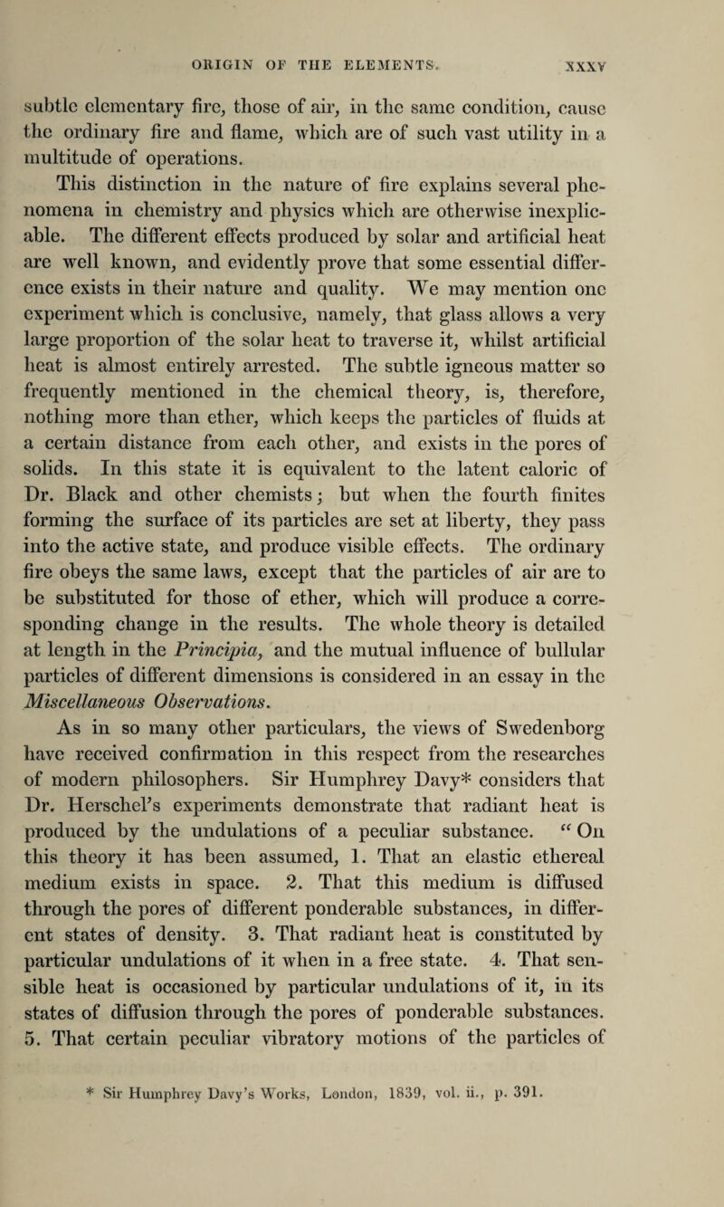 subtle elementary fire, those of air, in the same condition, cause the ordinary fire and flame, which are of such vast utility in a multitude of operations. This distinction in the nature of fire explains several phe¬ nomena in chemistry and physics which are otherwise inexplic¬ able. The different effects produced by solar and artificial heat are well known, and evidently prove that some essential differ¬ ence exists in their nature and quality. We may mention one experiment which is conclusive, namely, that glass allows a very large proportion of the solar heat to traverse it, whilst artificial heat is almost entirely arrested. The subtle igneous matter so frequently mentioned in the chemical theory, is, therefore, nothing more than ether, which keeps the particles of fluids at a certain distance from each other, and exists in the pores of solids. In this state it is equivalent to the latent caloric of Dr. Black and other chemists; but when the fourth Unites forming the surface of its particles are set at liberty, they pass into the active state, and produce visible effects. The ordinary fire obeys the same laws, except that the particles of air are to be substituted for those of ether, which will produce a corre¬ sponding change in the results. The whole theory is detailed at length in the Principia, and the mutual influence of bullular particles of different dimensions is considered in an essay in the Miscellaneous Observations. As in so many other particulars, the views of Swedenborg have received confirmation in this respect from the researches of modern philosophers. Sir Humphrey Davy* considers that Dr. Herschehs experiments demonstrate that radiant heat is produced by the undulations of a peculiar substance. “ On this theory it has been assumed, 1. That an elastic ethereal medium exists in space. 2. That this medium is diffused through the pores of different ponderable substances, in differ¬ ent states of density. 3. That radiant heat is constituted by particular undulations of it when in a free state. 4. That sen¬ sible heat is occasioned by particular undulations of it, in its states of diffusion through the pores of ponderable substances. 5. That certain peculiar vibratory motions of the particles of * Sir Humphrey Davy’s Works, London, 1839, vol. ii., p. 391.
