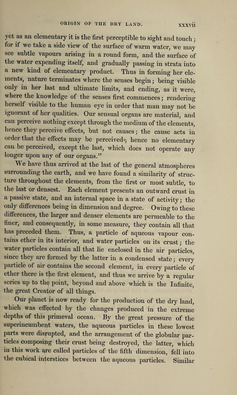 ORIGIN OF THE DRY LAND. yet as an elementary it is the first perceptible to sight and touch; for if we take a side view of the surface of warm water, we may see subtle vapours arising in a round form, and the surface of the water expending itself, and gradually passing in strata into a new kind of elementary product. Thus in forming her ele¬ ments, nature terminates where the senses begin; being visible only in her last and ultimate limits, and ending, as it were, where the knowledge of the senses first commences; rendering heiself visible to the human eye in order that man may not be ignorant of her qualities. Our sensual organs are material, and can perceive nothing except through the medium of the elements, hence they perceive effects, but not causes; the cause acts in older that the effects may be perceived^ hence no elementary can be perceived, except the last, which does not operate any longer upon any of our organs.” We have thus arrived at the last of the general atmospheres surrounding the earth, and we have found a similarity of struc¬ ture throughout the elements, from the first or most subtle, to the last or densest. Each element presents an outward crust in a passive state, and an internal space in a state of activity; the only differences being in dimension and degree. Owing to these differences, the larger and denser elements are permeable to the finer, and consequently, in some measure, they contain all that has preceded them. Thus, a particle of aqueous vapour con¬ tains ether in its interior, and water particles on its crust; the water pai tides contain all that lie enclosed in the air particles, since they are formed by the latter in a condensed state; every paiticle of air contains the second element, m every particle of ether there is the fiist element, and thus we arrive by a regular series up to the point, beyond and above which is the Infinite, the great Creator of all things. Our planet is now ready for the production of the dry land, which was effected by the changes produced in the extreme depths of this primeval ocean. By the great pressure of the superincumbent waters, the aqueous particles in these lowest parts were disrupted, and the arrangement of the globular par¬ ticles composing their crust being destroyed, the latter, which in this work are called particles of the fifth dimension, fell into the cubical interstices between the aqueous particles. Similar