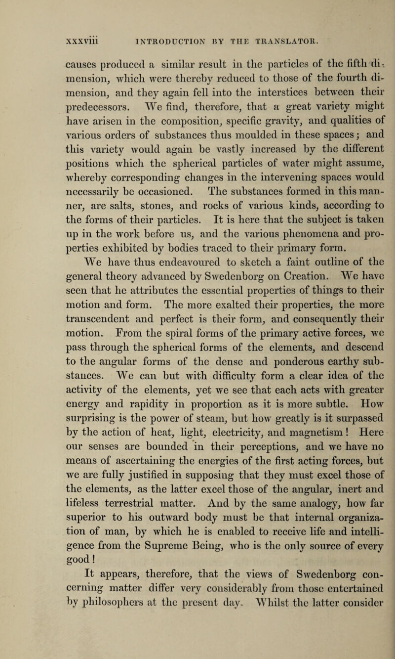 causes produced a similar result in the particles of the fifth di¬ mension, which were thereby reduced to those of the fourth di¬ mension, and they again fell into the interstices between their predecessors. We find, therefore, that a great variety might have arisen in the composition, specific gravity, and qualities of various orders of substances thus moulded in these spaces; and this variety would again be vastly increased by the different positions which the spherical particles of water might assume, whereby corresponding changes in the intervening spaces would necessarily be occasioned. The substances formed in this man¬ ner, are salts, stones, and rocks of various kinds, according to the forms of their particles. It is here that the subject is taken up in the work before us, and the various phenomena and pro¬ perties exhibited by bodies traced to their primary form. We have thus endeavoured to sketch a faint outline of the general theory advanced by Swedenborg on Creation. We have seen that he attributes the essential properties of things to their motion and form. The more exalted their properties, the more transcendent and perfect is their form, and consequently their motion. From the spiral forms of the primary active forces, we pass through the spherical forms of the elements, and descend to the angular forms of the dense and ponderous earthy sub¬ stances. We can but with difficulty form a clear idea of the activity of the elements, yet we see that each acts with greater energy and rapidity in proportion as it is more subtle. How surprising is the power of steam, but how greatly is it surpassed by the action of heat, light, electricity, and magnetism ! Here our senses are bounded in their perceptions, and we have no means of ascertaining the energies of the first acting forces, but we are fully justified in supposing that they must excel those of the elements, as the latter excel those of the angular, inert and lifeless terrestrial matter. And by the same analogy, how far superior to his outward body must be that internal organiza¬ tion of man, by which he is enabled to receive life and intelli¬ gence from the Supreme Being, who is the only source of every good! It appears, therefore, that the views of Swedenborg con¬ cerning matter differ very considerably from those entertained by philosophers at the present day. Whilst the latter consider