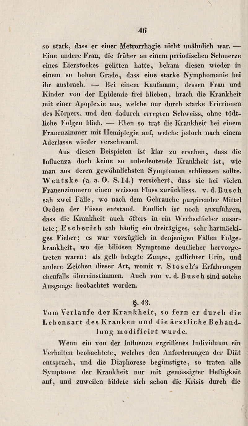 so stark, dass er einer Metrorrhagie nicht unähnlich war. — Eine andere Frau, die früher an einem periodischen Schmerze eines Eierstockes gelitten hatte, bekam diesen wieder in einem so hohen Grade, dass eine starke Nymphomanie hei ihr ausbrach. — Bei einem Kaufmann, dessen Frau und Kinder von der Epidemie frei blieben, brach die Krankheit mit einer Apoplexie aus, welche nur durch starke Frictionen des Körpers, und den dadurch erregten Schweiss, ohne tödt- liche Folgen blieb. -— Eben so trat die Krankheit bei einem Frauenzimmer mit Hemiplegie auf, welche jedoch nach einem Aderlässe wieder verschwand. Aus diesen Beispielen ist klar zu ersehen, dass die Influenza doch keine so unbedeutende Krankheit ist, wie man aus deren gewöhnlichsten Symptomen schliessen sollte. Wentzke (a. a. O. S. 14.) versichert, dass sie bei vielen Frauenzimmern einen w eissen Fluss zurückliess. v. d. B u s c h sah zwei Fälle, wo nach dem Gebrauche purgirender Mittel Oedem der Füsse entstand. Endlich ist noch anzuführen, dass die Krankheit auch öfters in ein Wechsellieber ausar¬ tete; Escherich sah häufig ein dreitägiges, sehr hartnäcki¬ ges Fieber; es war vorzüglich in denjenigen Fällen Folge¬ krankheit, wo die biliösen Symptome deutlicher hervorge¬ treten waren: als gelb belegte Zunge, gallichter Urin, und andere Zeichen dieser Art, womit v. Stoscfrs Erfahrungen ebenfalls übereinstimmen. Auch von v. d. B u s c h sind solche Ausgänge beobachtet worden. §. 43. Vom Verlaufe der Krankheit, so fern er durch die Lebensart des Kranken und die ärztliche Behand¬ lung modificirt wurde. Wenn ein von der Influenza ergriffenes Individuum ein Verhalten beobachtete, welches den Anforderungen der Diät entsprach, und die Diaphorese begünstigte, so traten alle Symptome der Krankheit nur mit gemässigter Heftigkeit auf, und zuweilen bildete sich schon die Krisis durch die f-, (