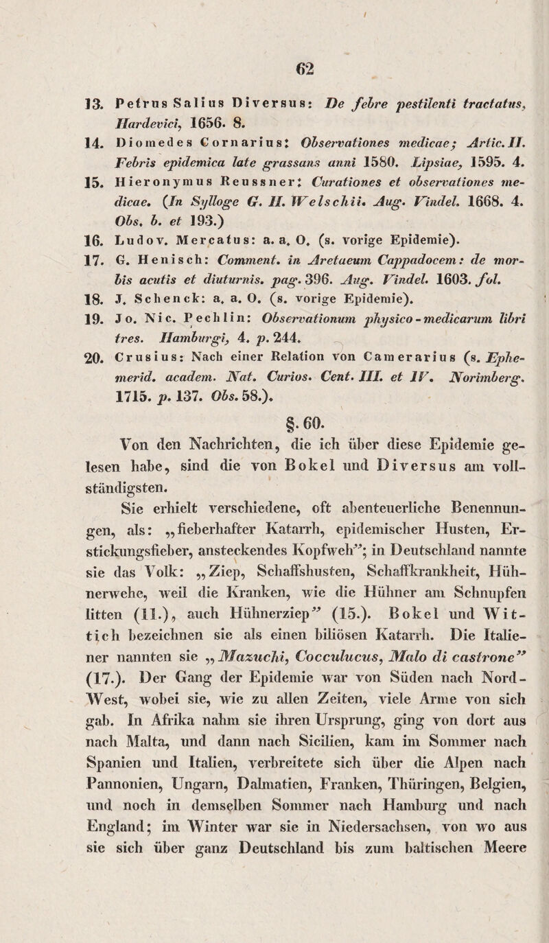 I 62 13. Petrus Salius Diversus: De febre pestilenti tractatus, Hardeviciy 1656. 8. 14. Dioinedes CornariusJ Observationes medicae; Artic.II. Febris epidemica late grassans anni 1580. Lipsiae, 1595. 4. 15. Hier onymus Reussneri Curation.es et observationes me¬ dicae, (In Sylloge G. II. IVelschii, Aug. Findel. 1668. 4. Obs, b. et 193.) 16. Ludov. M er ca tu s: a. a. O, (s. vorige Epidemie). 17. G. Henisch: Comment. in Aretaeum Cappadocem: de mor- bis acutis et diuturnis. pag. 396. Aug. Findel. 1603. fol. 18. J. Schenck: a. a. O. (s. vorige Epidemie). 19. Jo. Nie. P e c h 1 i n: Observationum physico - medicarum libri tres. Hamburgi, 4. p. 244. 20. Crusius: Nach einer Relation von Camerarius (s. Ephe- merid. academ. JVat. Curios. Cent. III. et IV. Norimberg. 1715. p. 137. Obs. 58.). §.60. Von den Nachrichten, die ich über diese Epidemie ge¬ lesen habe, sind die von Bokel und Diversus am voll¬ ständigsten. Sie erhielt verschiedene, oft abenteuerliche Benennun¬ gen, als: „fieberhafter Katarrh, epidemischer Husten, Er¬ stickungsfieber, ansteckendes Kopfweh”; in Deutschland nannte sie das Volk: „Ziep, Schalfshusten, Schaffkrankheit, Hüh¬ nerwehe, weil die Kranken, wie die Hühner am Schnupfen litten (11.), auch Hühnerziep” (15.). Bokel undWit- tich bezeichnen sie als einen biliösen Katarrh. Die Italie¬ ner nannten sie ,, Mazuchi, Cocculucus, Malo di castrone” (17.). Der Gang der Epidemie war von Süden nach Nord- West, wobei sie, wie zu allen Zeiten, viele Arme von sich gab. In Afrika nahm sie ihren Ursprung, ging von dort aus nach Malta, und dann nach Sicilien, kam im Sommer nach Spanien und Italien, verbreitete sich über die Alpen nach Pannonien, Ungarn, Dalmatien, Franken, Thüringen, Belgien, und noch in demselben Sommer nach Hamburg und nach England; im Winter war sie in Niedersachsen, von wo aus sie sich über ganz Deutschland bis zum baltischen Meere