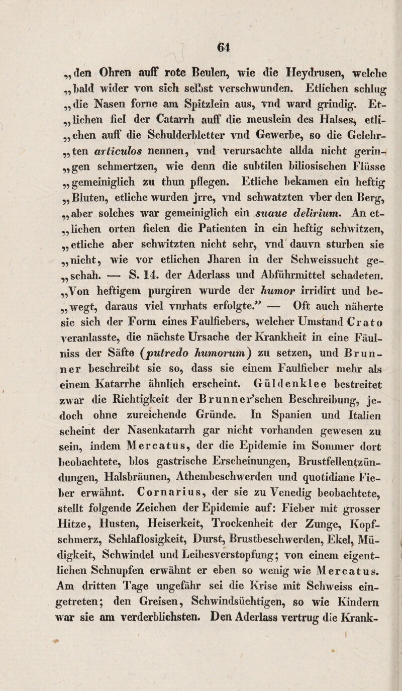 l \ „den Ohren auff rote Beulen, wie die Heydrusen, welche „bald wider von sich seihst verschwunden. Etlichen schlug „die Nasen forne am Spitzlein aus, vnd ward grindig. Et- ,, liehen fiel der Catarrh auff die meuslein des Halses, etli¬ chen auff die Schulderhletter vnd Gewerbe, so die Gelehr- „ten articulos nennen, vnd verursachte allda nicht gerin¬ gen schmertzen, wie denn die subtilen biliosischen Flüsse „gemeiniglich zu thun pflegen. Etliche bekamen ein heftig „ Bluten, etliche wurden jrre, vnd schwatzten vber den Berg, „ aber solches war gemeiniglich ein snaue delirium. An et- „ hohen orten fielen die Patienten in ein heftig schwitzen, „etliche aber schwitzten nicht sehr, vnd dauvn stürben sie „nicht, wie vor etlichen Jharen in der Schweissucht ge- „ schah. — S. 14. der Aderlass und Abführmittel schadeten. „Von heftigem purgiren wurde der humor irridirt und be- „wegt, daraus viel vnrhats erfolgte. — Oft auch näherte sie sich der Form eines Faulfiebers, welcher Umstand Crato veranlasste, die nächste Ursache der Krankheit in eine Fäul- niss der Säfte (putredo humortim) zu setzen, und Brun¬ ner beschreibt sie so, dass sie einem Faulfieber mehr als einem Katarrhe ähnlich erscheint. Güldenklee bestreitet zwar die Richtigkeit der BrunneFschen Beschreibung, je¬ doch ohne zureichende Gründe. In Spanien und Italien scheint der Nasenkatarrh gar nicht vorhanden gewesen zu sein, indem Mercatus, der die Epidemie im Sommer dort beobachtete, blos gastrische Erscheinungen, Brustfellentzün¬ dungen, Halsbräunen, Athembeschwerden und quotidiane Fie¬ ber erwähnt. Cornarius, der sie zu Venedig beobachtete, stellt folgende Zeichen der Epidemie auf: Fieber mit grosser Hitze, Husten, Heiserkeit, Trockenheit der Zunge, Kopf¬ schmerz, Schlaflosigkeit, Durst, Brustbeschwerden, Ekel, Mü¬ digkeit, Schwindel und Leibesverstopfung; von einem eigent¬ lichen Schnupfen erwähnt er eben so wenig wie Mercatus. Am dritten Tage ungefähr sei die Krise mit Schweiss ein¬ getreten; den Greisen, Schwindsüchtigen, so wie Kindern w ar sie am verderblichsten. Den Aderlass vertrug die Krank-