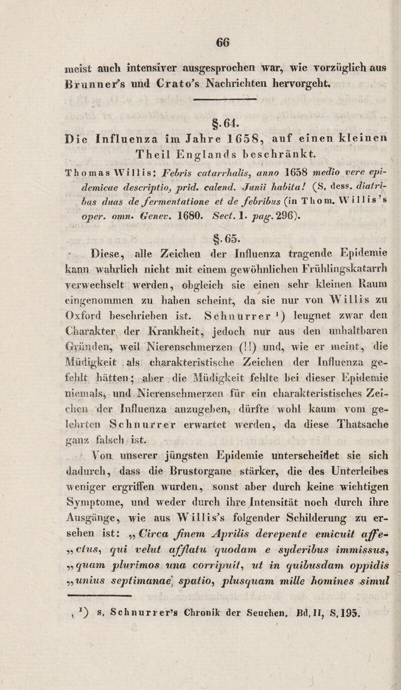 meist auch intensiver ausgesprochen war, wie vorzüglich aus Brunner*» und Crato*s Nachrichten hervorgeht. §.64. Die Influenza im Jahre 1658, auf einen kleinen Theil Englands beschränkt. Thomas Willis! Febris catarrhalis, anno 1658 medio vere epi- demicae descriptio, prid. calend. Junii habita! (S, dess. diatri- has duas de Jermentatione et de febribus (in Tho m. W i 1J i s s oper. omn• Genev. 1680. Sect. 1. pag. 296). §.65. Diese, alle Zeichen der Influenza tragende Epidemie kann wahrlich nicht mit einem gewöhnlichen Frühlingskatarrh verwechselt werden, obgleich sie einen sehr kleinen Raum eingenommen zu haben scheint, da sie nur von Willis zu Oxford beschrieben ist. Schnurr er *) leugnet zwar den Charakter der Krankheit, jedoch nur aus den unhaltbaren Gründen, weil Nierenschmerzen (!!) und, wie er meint, die Müdigkeit als charakteristische Zeichen der Influenza ge¬ fehlt hätten • aber die Müdigkeit fehlte bei dieser Epidemie niemals, und Nierenschmerzen für ein charakteristisches Zei¬ chen der Influenza anzugeben, dürfte wohl kaum vom ge¬ lehrten Schnurr er erwartet werden, da diese Thatsache ganz falsch ist. Von unserer jüngsten Epidemie unterscheidet sie sich dadurch, dass die Brustorgane stärker, die des Unterleibes weniger ergriffen wurden, sonst aber durch keine wichtigen Symptome, und weder durch ihre Intensität noch durch ihre Ausgänge, wie aus Willis*s folgender Schilderung zu er¬ sehen ist: „ Circa finem Aprilis derepente emicuit ({ffe- „ ctus, qui velut afßatu quodam e syderibus immissus, „ quam plurimos una corripuit, ut in quihusdam oppidis „unius septimanae; spatio, plusquam mille homines simul . *) Schnurrer’s Chronik der Seuchen. Bd.II, S.193. I J